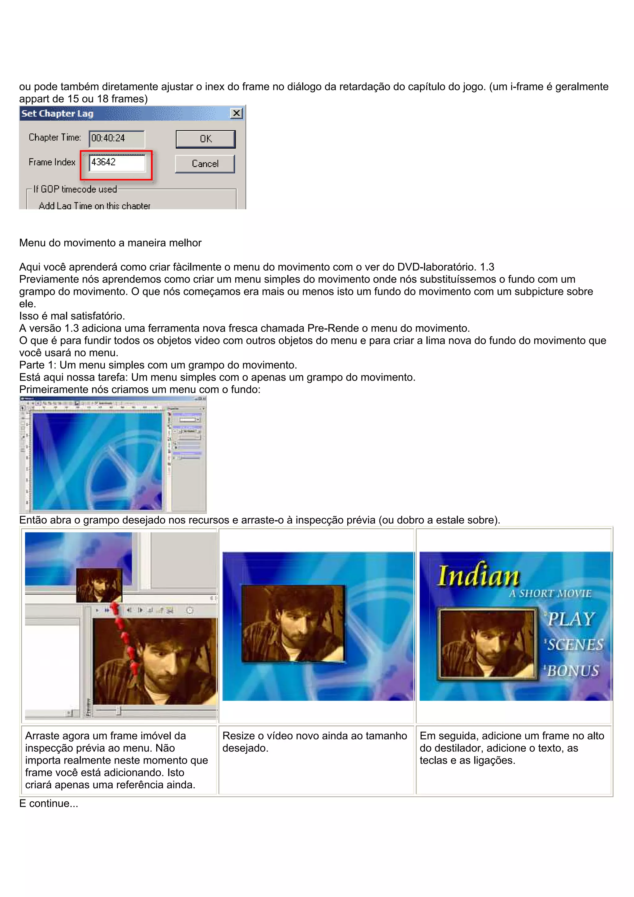 ou pode também diretamente ajustar o inex do frame no diálogo da retardação do capítulo do jogo. (um i-frame é geralmente
appart de 15 ou 18 frames)
Menu do movimento a maneira melhor
Aqui você aprenderá como criar fàcilmente o menu do movimento com o ver do DVD-laboratório. 1.3
Previamente nós aprendemos como criar um menu simples do movimento onde nós substituíssemos o fundo com um
grampo do movimento. O que nós começamos era mais ou menos isto um fundo do movimento com um subpicture sobre
ele.
Isso é mal satisfatório.
A versão 1.3 adiciona uma ferramenta nova fresca chamada Pre-Rende o menu do movimento.
O que é para fundir todos os objetos video com outros objetos do menu e para criar a lima nova do fundo do movimento que
você usará no menu.
Parte 1: Um menu simples com um grampo do movimento.
Está aqui nossa tarefa: Um menu simples com o apenas um grampo do movimento.
Primeiramente nós criamos um menu com o fundo:
Então abra o grampo desejado nos recursos e arraste-o à inspecção prévia (ou dobro a estale sobre).
Arraste agora um frame imóvel da
inspecção prévia ao menu. Não
importa realmente neste momento que
frame você está adicionando. Isto
criará apenas uma referência ainda.
Resize o vídeo novo ainda ao tamanho
desejado.
Em seguida, adicione um frame no alto
do destilador, adicione o texto, as
teclas e as ligações.
E continue...
 