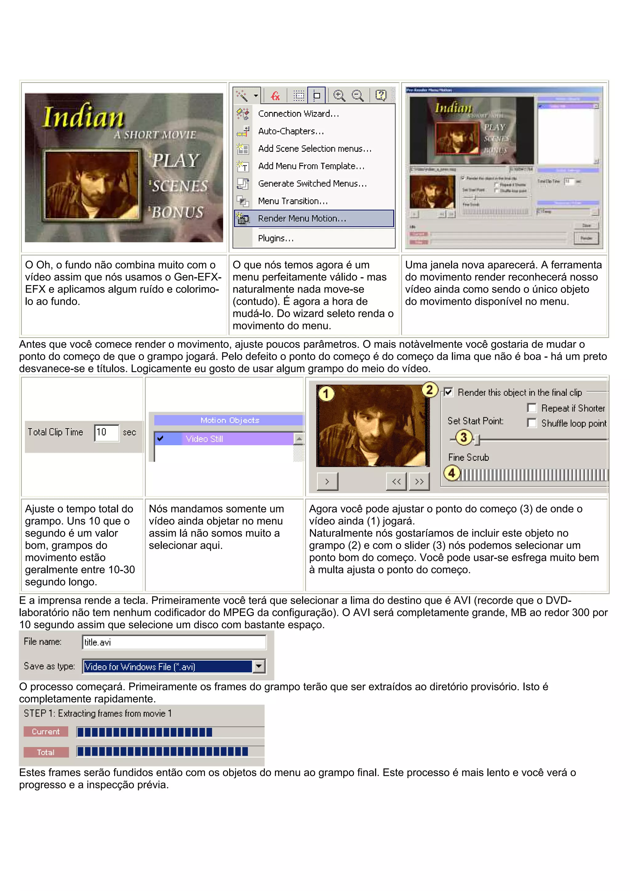 O Oh, o fundo não combina muito com o
vídeo assim que nós usamos o Gen-EFX-
EFX e aplicamos algum ruído e colorimo-
lo ao fundo.
O que nós temos agora é um
menu perfeitamente válido - mas
naturalmente nada move-se
(contudo). É agora a hora de
mudá-lo. Do wizard seleto renda o
movimento do menu.
Uma janela nova aparecerá. A ferramenta
do movimento render reconhecerá nosso
vídeo ainda como sendo o único objeto
do movimento disponível no menu.
Antes que você comece render o movimento, ajuste poucos parâmetros. O mais notàvelmente você gostaria de mudar o
ponto do começo de que o grampo jogará. Pelo defeito o ponto do começo é do começo da lima que não é boa - há um preto
desvanece-se e títulos. Logicamente eu gosto de usar algum grampo do meio do vídeo.
Ajuste o tempo total do
grampo. Uns 10 que o
segundo é um valor
bom, grampos do
movimento estão
geralmente entre 10-30
segundo longo.
Nós mandamos somente um
vídeo ainda objetar no menu
assim lá não somos muito a
selecionar aqui.
Agora você pode ajustar o ponto do começo (3) de onde o
vídeo ainda (1) jogará.
Naturalmente nós gostaríamos de incluir este objeto no
grampo (2) e com o slider (3) nós podemos selecionar um
ponto bom do começo. Você pode usar-se esfrega muito bem
à multa ajusta o ponto do começo.
E a imprensa rende a tecla. Primeiramente você terá que selecionar a lima do destino que é AVI (recorde que o DVD-
laboratório não tem nenhum codificador do MPEG da configuração). O AVI será completamente grande, MB ao redor 300 por
10 segundo assim que selecione um disco com bastante espaço.
O processo começará. Primeiramente os frames do grampo terão que ser extraídos ao diretório provisório. Isto é
completamente rapidamente.
Estes frames serão fundidos então com os objetos do menu ao grampo final. Este processo é mais lento e você verá o
progresso e a inspecção prévia.
 