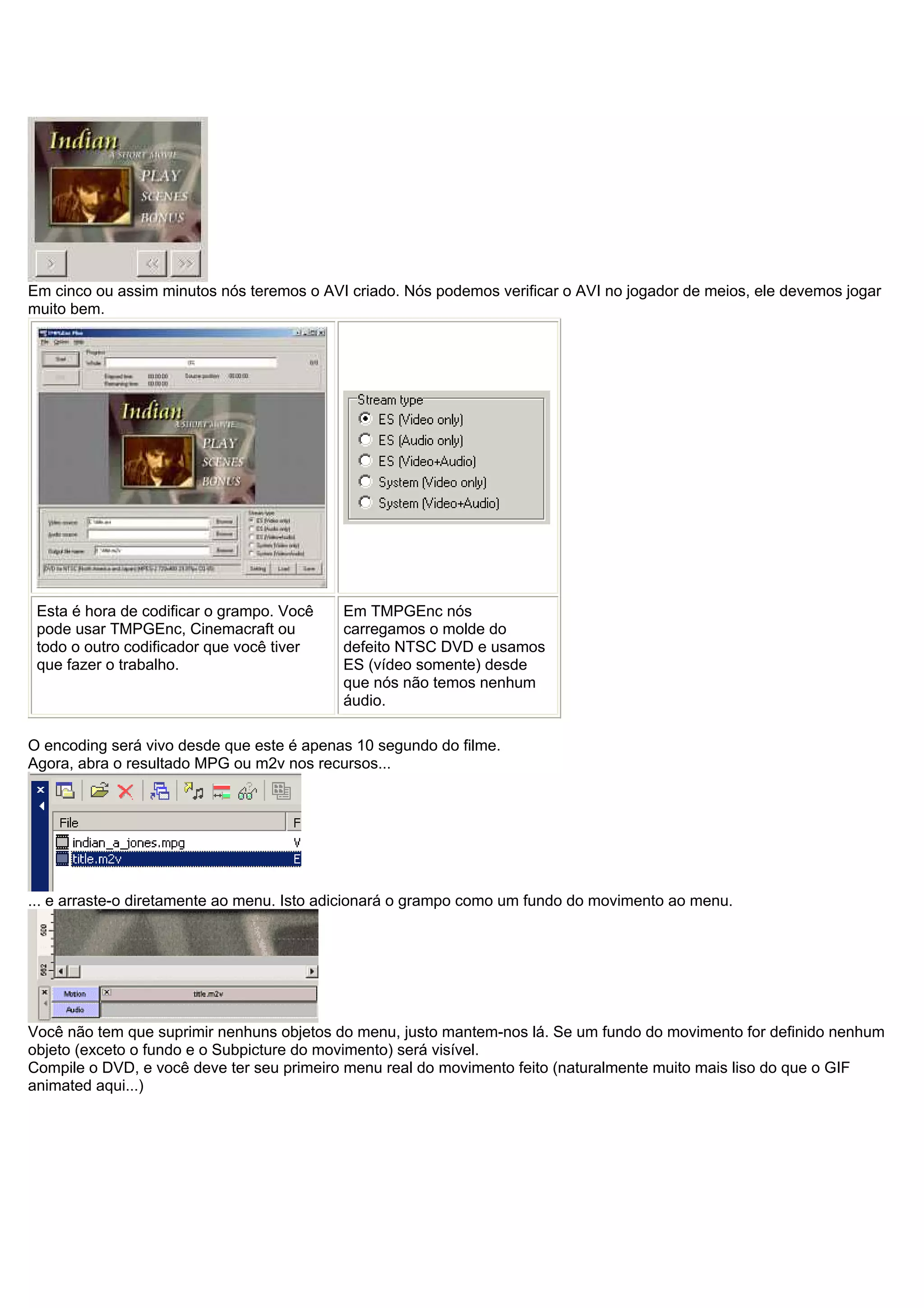 Em cinco ou assim minutos nós teremos o AVI criado. Nós podemos verificar o AVI no jogador de meios, ele devemos jogar
muito bem.
Esta é hora de codificar o grampo. Você
pode usar TMPGEnc, Cinemacraft ou
todo o outro codificador que você tiver
que fazer o trabalho.
Em TMPGEnc nós
carregamos o molde do
defeito NTSC DVD e usamos
ES (vídeo somente) desde
que nós não temos nenhum
áudio.
O encoding será vivo desde que este é apenas 10 segundo do filme.
Agora, abra o resultado MPG ou m2v nos recursos...
... e arraste-o diretamente ao menu. Isto adicionará o grampo como um fundo do movimento ao menu.
Você não tem que suprimir nenhuns objetos do menu, justo mantem-nos lá. Se um fundo do movimento for definido nenhum
objeto (exceto o fundo e o Subpicture do movimento) será visível.
Compile o DVD, e você deve ter seu primeiro menu real do movimento feito (naturalmente muito mais liso do que o GIF
animated aqui...)
 