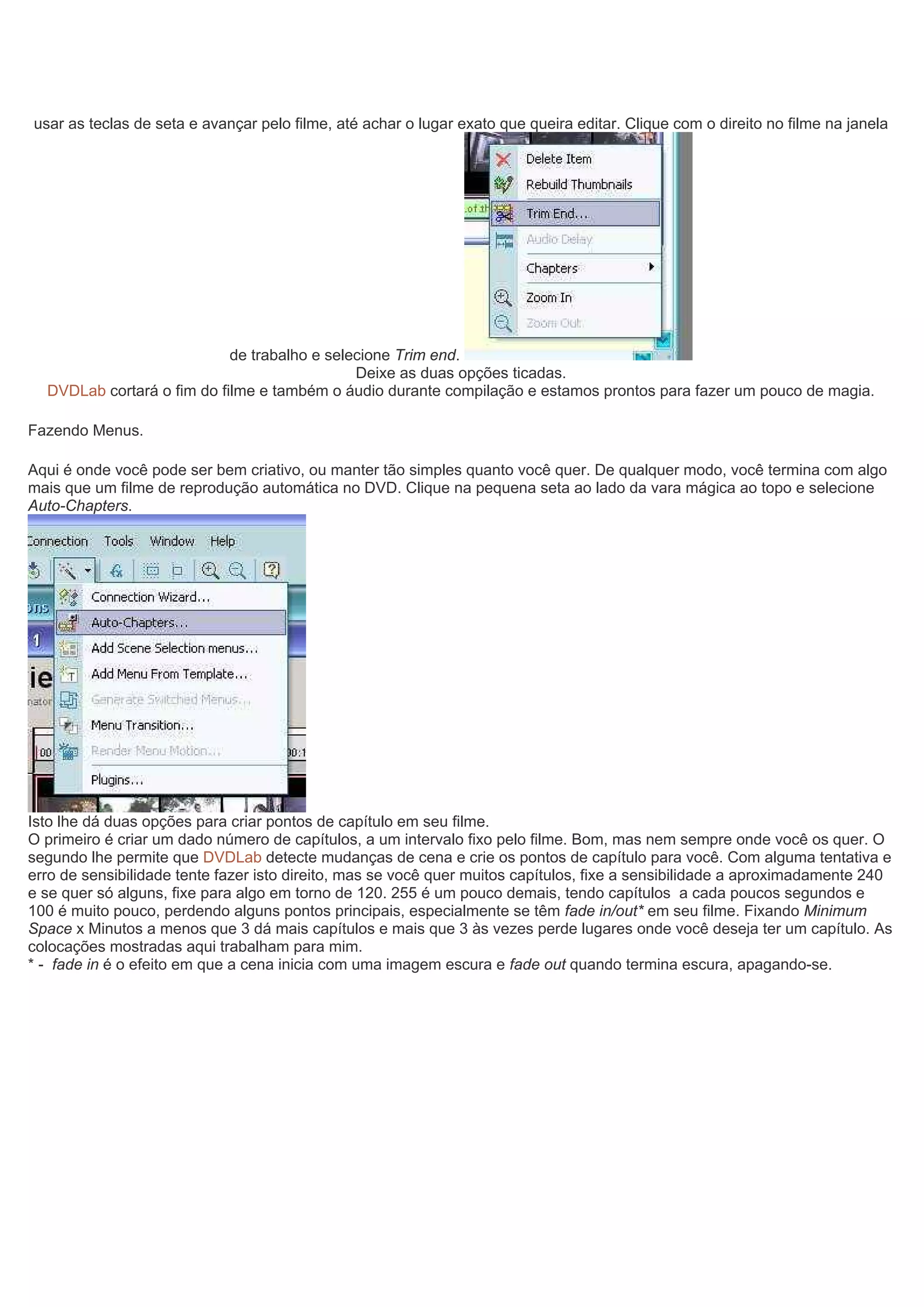 usar as teclas de seta e avançar pelo filme, até achar o lugar exato que queira editar. Clique com o direito no filme na janela
de trabalho e selecione Trim end.
Deixe as duas opções ticadas.
DVDLab cortará o fim do filme e também o áudio durante compilação e estamos prontos para fazer um pouco de magia.
Fazendo Menus.
Aqui é onde você pode ser bem criativo, ou manter tão simples quanto você quer. De qualquer modo, você termina com algo
mais que um filme de reprodução automática no DVD. Clique na pequena seta ao lado da vara mágica ao topo e selecione
Auto-Chapters.
Isto lhe dá duas opções para criar pontos de capítulo em seu filme.
O primeiro é criar um dado número de capítulos, a um intervalo fixo pelo filme. Bom, mas nem sempre onde você os quer. O
segundo lhe permite que DVDLab detecte mudanças de cena e crie os pontos de capítulo para você. Com alguma tentativa e
erro de sensibilidade tente fazer isto direito, mas se você quer muitos capítulos, fixe a sensibilidade a aproximadamente 240
e se quer só alguns, fixe para algo em torno de 120. 255 é um pouco demais, tendo capítulos a cada poucos segundos e
100 é muito pouco, perdendo alguns pontos principais, especialmente se têm fade in/out* em seu filme. Fixando Minimum
Space x Minutos a menos que 3 dá mais capítulos e mais que 3 às vezes perde lugares onde você deseja ter um capítulo. As
colocações mostradas aqui trabalham para mim.
* - fade in é o efeito em que a cena inicia com uma imagem escura e fade out quando termina escura, apagando-se.
 