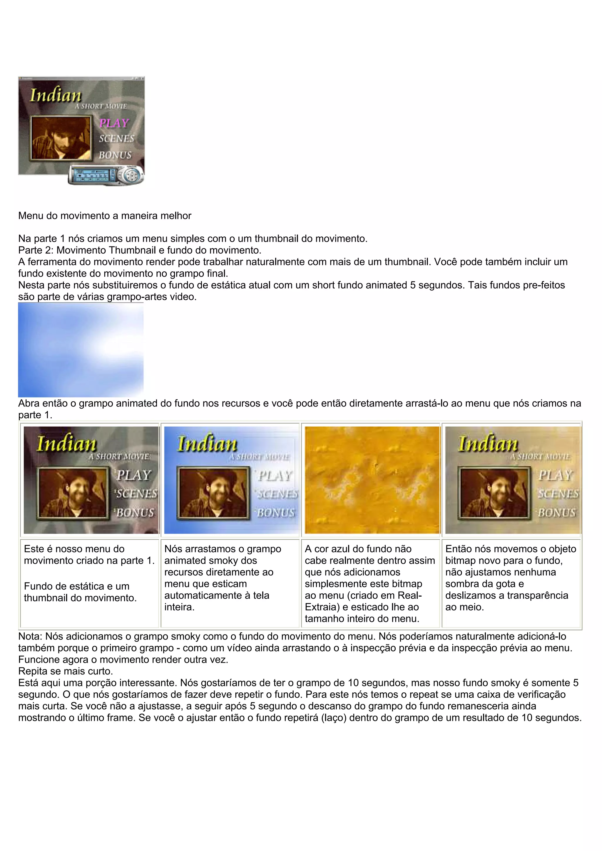 Menu do movimento a maneira melhor
Na parte 1 nós criamos um menu simples com o um thumbnail do movimento.
Parte 2: Movimento Thumbnail e fundo do movimento.
A ferramenta do movimento render pode trabalhar naturalmente com mais de um thumbnail. Você pode também incluir um
fundo existente do movimento no grampo final.
Nesta parte nós substituiremos o fundo de estática atual com um short fundo animated 5 segundos. Tais fundos pre-feitos
são parte de várias grampo-artes video.
Abra então o grampo animated do fundo nos recursos e você pode então diretamente arrastá-lo ao menu que nós criamos na
parte 1.
Este é nosso menu do
movimento criado na parte 1.
Fundo de estática e um
thumbnail do movimento.
Nós arrastamos o grampo
animated smoky dos
recursos diretamente ao
menu que esticam
automaticamente à tela
inteira.
A cor azul do fundo não
cabe realmente dentro assim
que nós adicionamos
simplesmente este bitmap
ao menu (criado em Real-
Extraia) e esticado lhe ao
tamanho inteiro do menu.
Então nós movemos o objeto
bitmap novo para o fundo,
não ajustamos nenhuma
sombra da gota e
deslizamos a transparência
ao meio.
Nota: Nós adicionamos o grampo smoky como o fundo do movimento do menu. Nós poderíamos naturalmente adicioná-lo
também porque o primeiro grampo - como um vídeo ainda arrastando o à inspecção prévia e da inspecção prévia ao menu.
Funcione agora o movimento render outra vez.
Repita se mais curto.
Está aqui uma porção interessante. Nós gostaríamos de ter o grampo de 10 segundos, mas nosso fundo smoky é somente 5
segundo. O que nós gostaríamos de fazer deve repetir o fundo. Para este nós temos o repeat se uma caixa de verificação
mais curta. Se você não a ajustasse, a seguir após 5 segundo o descanso do grampo do fundo remanesceria ainda
mostrando o último frame. Se você o ajustar então o fundo repetirá (laço) dentro do grampo de um resultado de 10 segundos.
 
