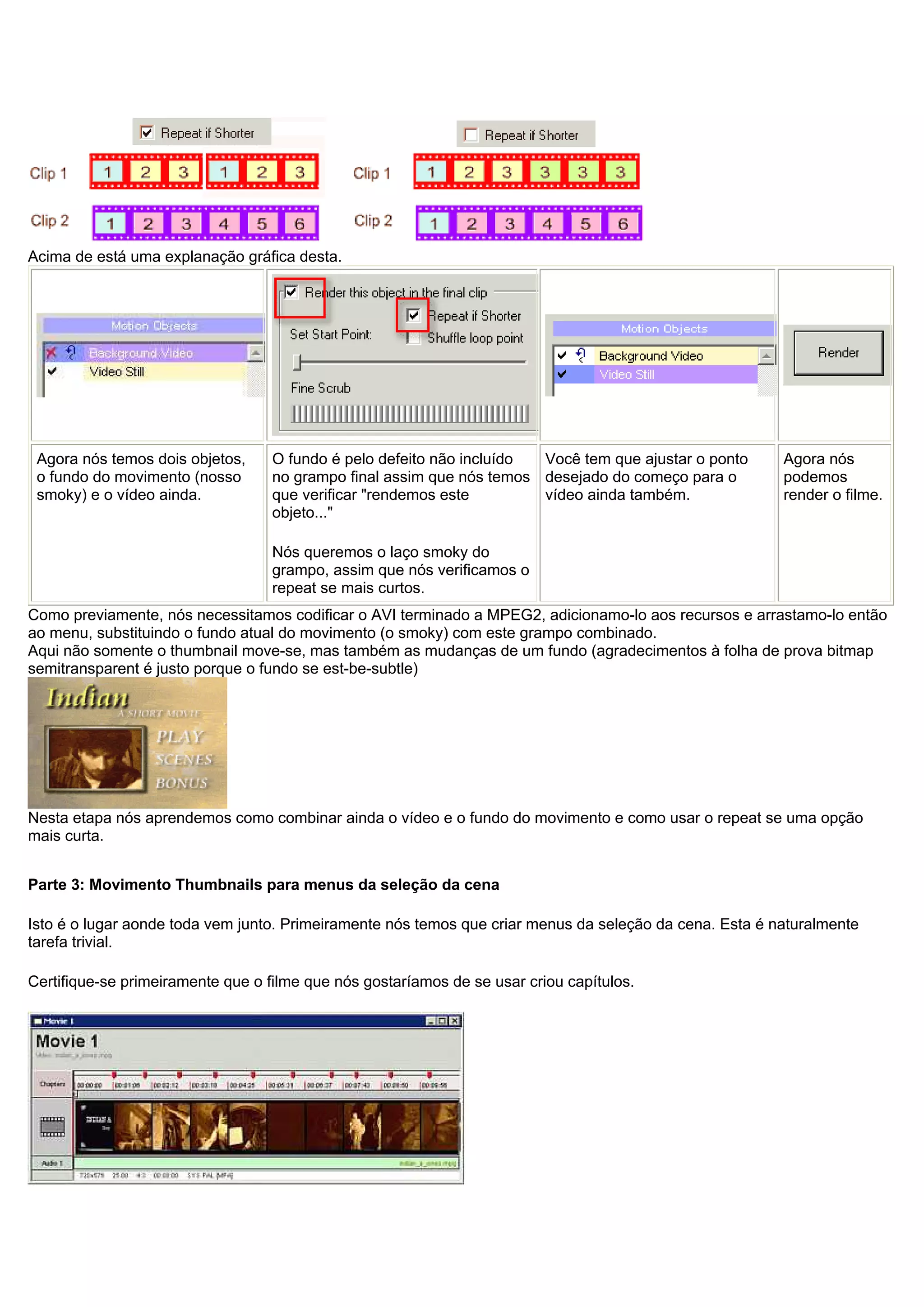 Acima de está uma explanação gráfica desta.
Agora nós temos dois objetos,
o fundo do movimento (nosso
smoky) e o vídeo ainda.
O fundo é pelo defeito não incluído
no grampo final assim que nós temos
que verificar "rendemos este
objeto..."
Nós queremos o laço smoky do
grampo, assim que nós verificamos o
repeat se mais curtos.
Você tem que ajustar o ponto
desejado do começo para o
vídeo ainda também.
Agora nós
podemos
render o filme.
Como previamente, nós necessitamos codificar o AVI terminado a MPEG2, adicionamo-lo aos recursos e arrastamo-lo então
ao menu, substituindo o fundo atual do movimento (o smoky) com este grampo combinado.
Aqui não somente o thumbnail move-se, mas também as mudanças de um fundo (agradecimentos à folha de prova bitmap
semitransparent é justo porque o fundo se est-be-subtle)
Nesta etapa nós aprendemos como combinar ainda o vídeo e o fundo do movimento e como usar o repeat se uma opção
mais curta.
Parte 3: Movimento Thumbnails para menus da seleção da cena
Isto é o lugar aonde toda vem junto. Primeiramente nós temos que criar menus da seleção da cena. Esta é naturalmente
tarefa trivial.
Certifique-se primeiramente que o filme que nós gostaríamos de se usar criou capítulos.
 