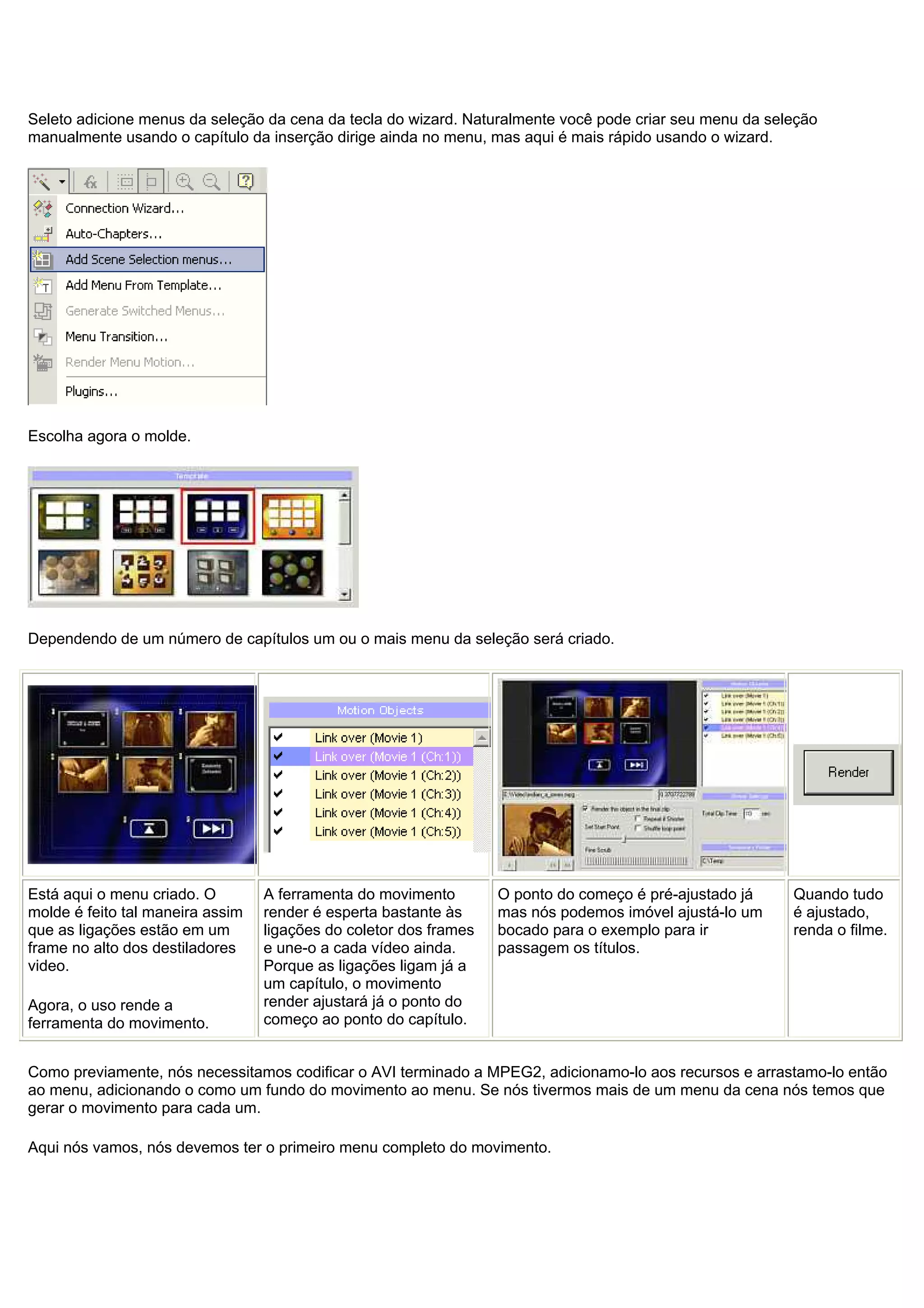 Seleto adicione menus da seleção da cena da tecla do wizard. Naturalmente você pode criar seu menu da seleção
manualmente usando o capítulo da inserção dirige ainda no menu, mas aqui é mais rápido usando o wizard.
Escolha agora o molde.
Dependendo de um número de capítulos um ou o mais menu da seleção será criado.
Está aqui o menu criado. O
molde é feito tal maneira assim
que as ligações estão em um
frame no alto dos destiladores
video.
Agora, o uso rende a
ferramenta do movimento.
A ferramenta do movimento
render é esperta bastante às
ligações do coletor dos frames
e une-o a cada vídeo ainda.
Porque as ligações ligam já a
um capítulo, o movimento
render ajustará já o ponto do
começo ao ponto do capítulo.
O ponto do começo é pré-ajustado já
mas nós podemos imóvel ajustá-lo um
bocado para o exemplo para ir
passagem os títulos.
Quando tudo
é ajustado,
renda o filme.
Como previamente, nós necessitamos codificar o AVI terminado a MPEG2, adicionamo-lo aos recursos e arrastamo-lo então
ao menu, adicionando o como um fundo do movimento ao menu. Se nós tivermos mais de um menu da cena nós temos que
gerar o movimento para cada um.
Aqui nós vamos, nós devemos ter o primeiro menu completo do movimento.
 
