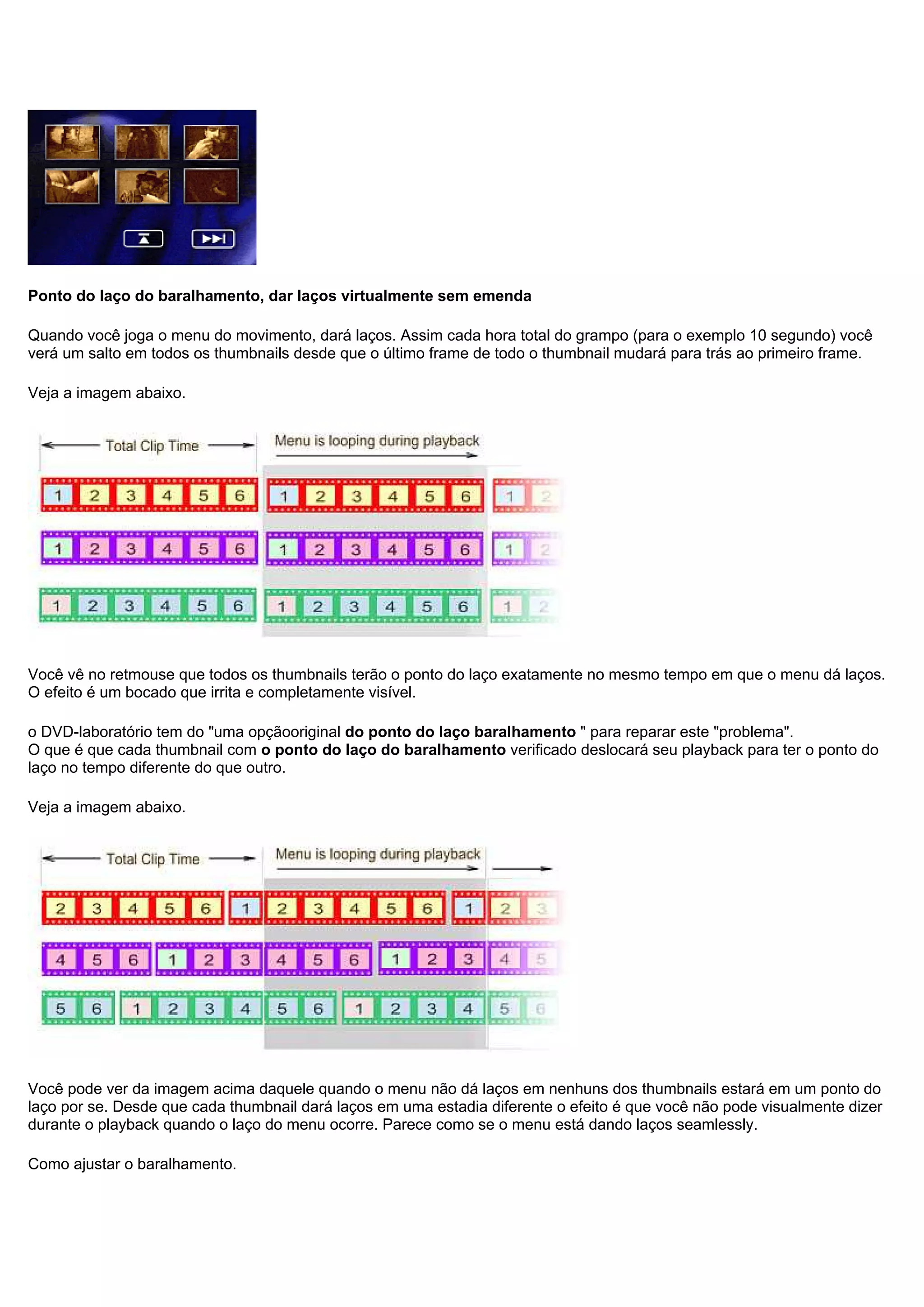 Ponto do laço do baralhamento, dar laços virtualmente sem emenda
Quando você joga o menu do movimento, dará laços. Assim cada hora total do grampo (para o exemplo 10 segundo) você
verá um salto em todos os thumbnails desde que o último frame de todo o thumbnail mudará para trás ao primeiro frame.
Veja a imagem abaixo.
Você vê no retmouse que todos os thumbnails terão o ponto do laço exatamente no mesmo tempo em que o menu dá laços.
O efeito é um bocado que irrita e completamente visível.
o DVD-laboratório tem do "uma opçãooriginal do ponto do laço baralhamento " para reparar este "problema".
O que é que cada thumbnail com o ponto do laço do baralhamento verificado deslocará seu playback para ter o ponto do
laço no tempo diferente do que outro.
Veja a imagem abaixo.
Você pode ver da imagem acima daquele quando o menu não dá laços em nenhuns dos thumbnails estará em um ponto do
laço por se. Desde que cada thumbnail dará laços em uma estadia diferente o efeito é que você não pode visualmente dizer
durante o playback quando o laço do menu ocorre. Parece como se o menu está dando laços seamlessly.
Como ajustar o baralhamento.
 