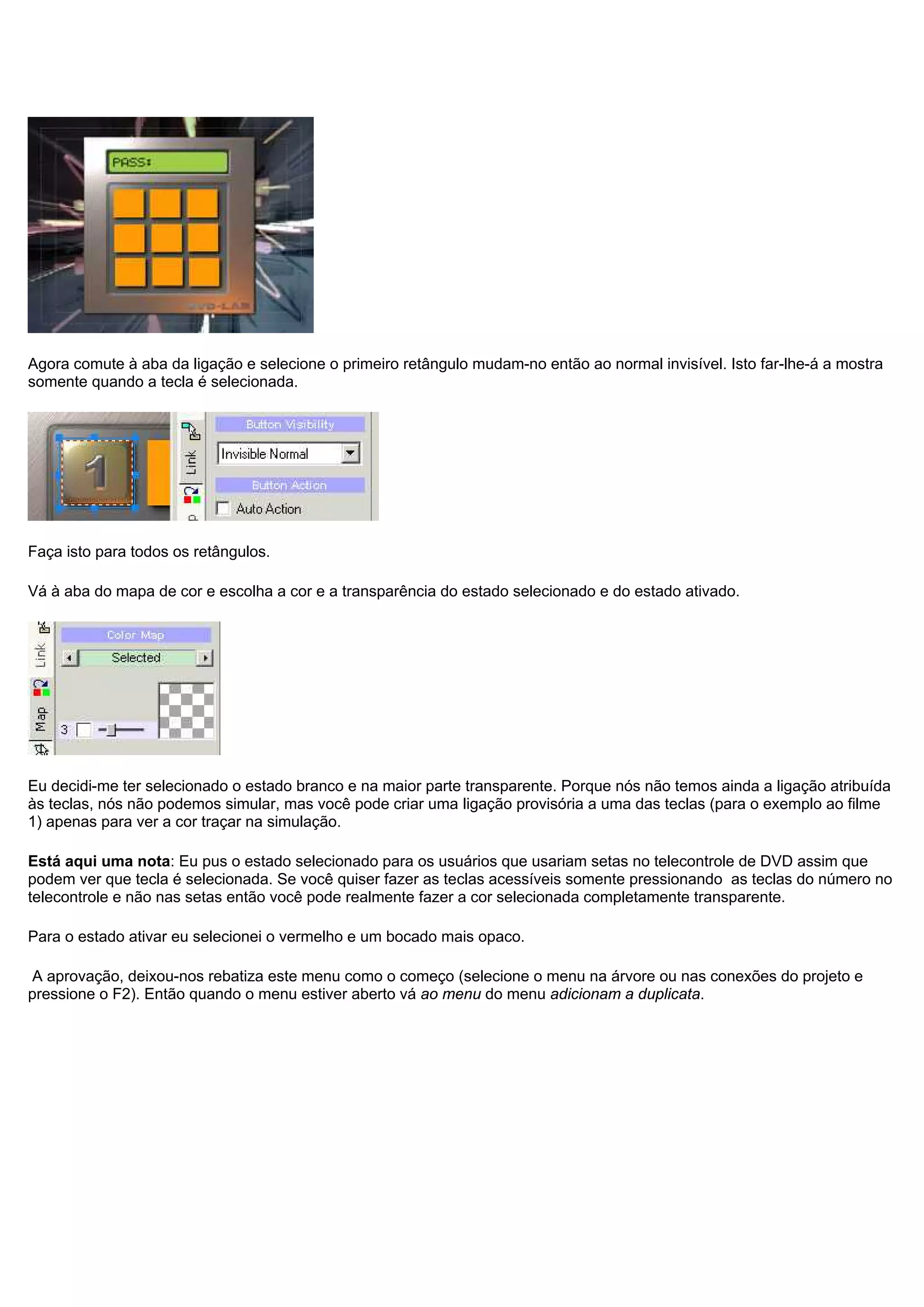 Agora comute à aba da ligação e selecione o primeiro retângulo mudam-no então ao normal invisível. Isto far-lhe-á a mostra
somente quando a tecla é selecionada.
Faça isto para todos os retângulos.
Vá à aba do mapa de cor e escolha a cor e a transparência do estado selecionado e do estado ativado.
Eu decidi-me ter selecionado o estado branco e na maior parte transparente. Porque nós não temos ainda a ligação atribuída
às teclas, nós não podemos simular, mas você pode criar uma ligação provisória a uma das teclas (para o exemplo ao filme
1) apenas para ver a cor traçar na simulação.
Está aqui uma nota: Eu pus o estado selecionado para os usuários que usariam setas no telecontrole de DVD assim que
podem ver que tecla é selecionada. Se você quiser fazer as teclas acessíveis somente pressionando as teclas do número no
telecontrole e não nas setas então você pode realmente fazer a cor selecionada completamente transparente.
Para o estado ativar eu selecionei o vermelho e um bocado mais opaco.
A aprovação, deixou-nos rebatiza este menu como o começo (selecione o menu na árvore ou nas conexões do projeto e
pressione o F2). Então quando o menu estiver aberto vá ao menu do menu adicionam a duplicata.
 