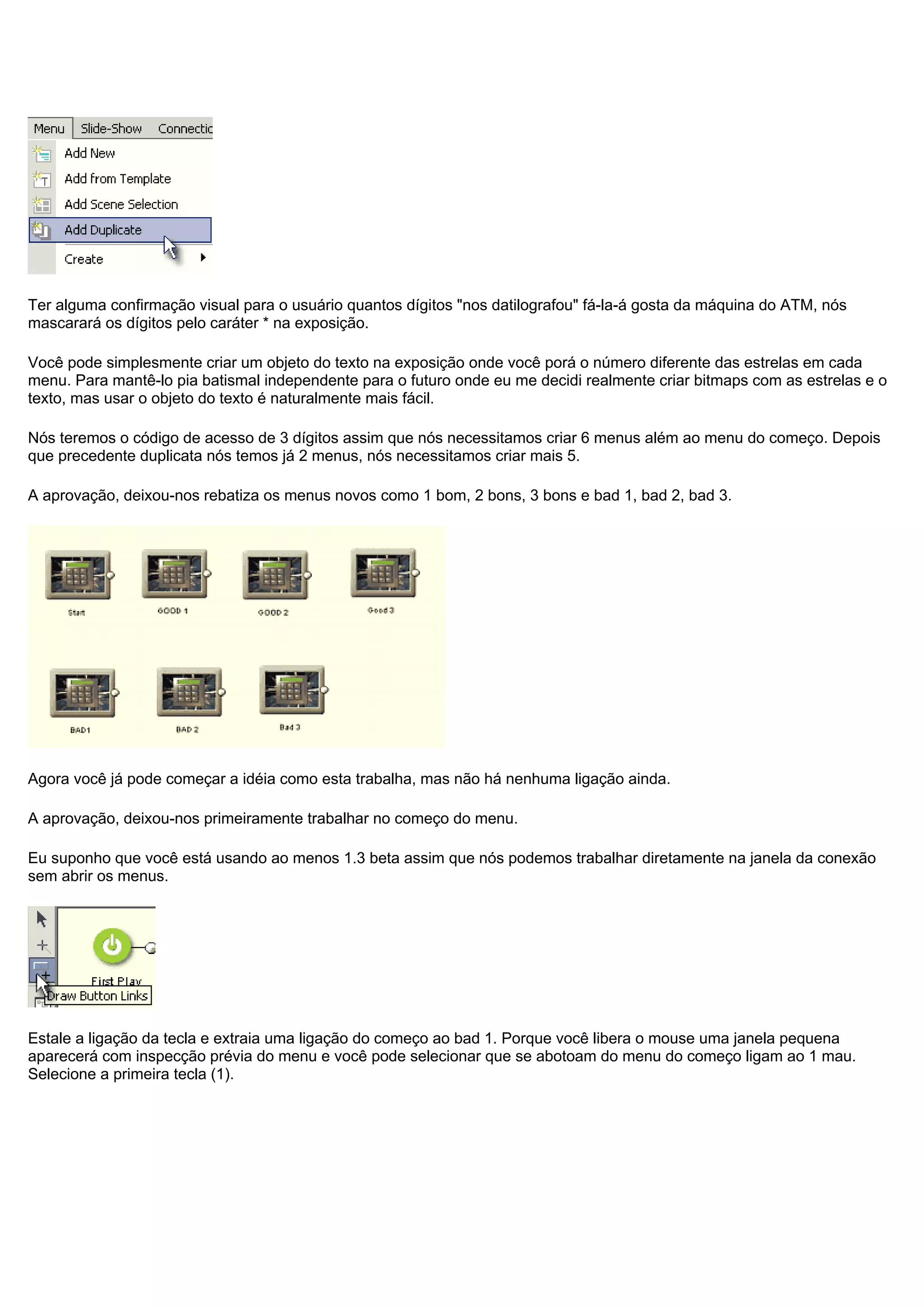 Ter alguma confirmação visual para o usuário quantos dígitos "nos datilografou" fá-la-á gosta da máquina do ATM, nós
mascarará os dígitos pelo caráter * na exposição.
Você pode simplesmente criar um objeto do texto na exposição onde você porá o número diferente das estrelas em cada
menu. Para mantê-lo pia batismal independente para o futuro onde eu me decidi realmente criar bitmaps com as estrelas e o
texto, mas usar o objeto do texto é naturalmente mais fácil.
Nós teremos o código de acesso de 3 dígitos assim que nós necessitamos criar 6 menus além ao menu do começo. Depois
que precedente duplicata nós temos já 2 menus, nós necessitamos criar mais 5.
A aprovação, deixou-nos rebatiza os menus novos como 1 bom, 2 bons, 3 bons e bad 1, bad 2, bad 3.
Agora você já pode começar a idéia como esta trabalha, mas não há nenhuma ligação ainda.
A aprovação, deixou-nos primeiramente trabalhar no começo do menu.
Eu suponho que você está usando ao menos 1.3 beta assim que nós podemos trabalhar diretamente na janela da conexão
sem abrir os menus.
Estale a ligação da tecla e extraia uma ligação do começo ao bad 1. Porque você libera o mouse uma janela pequena
aparecerá com inspecção prévia do menu e você pode selecionar que se abotoam do menu do começo ligam ao 1 mau.
Selecione a primeira tecla (1).
 