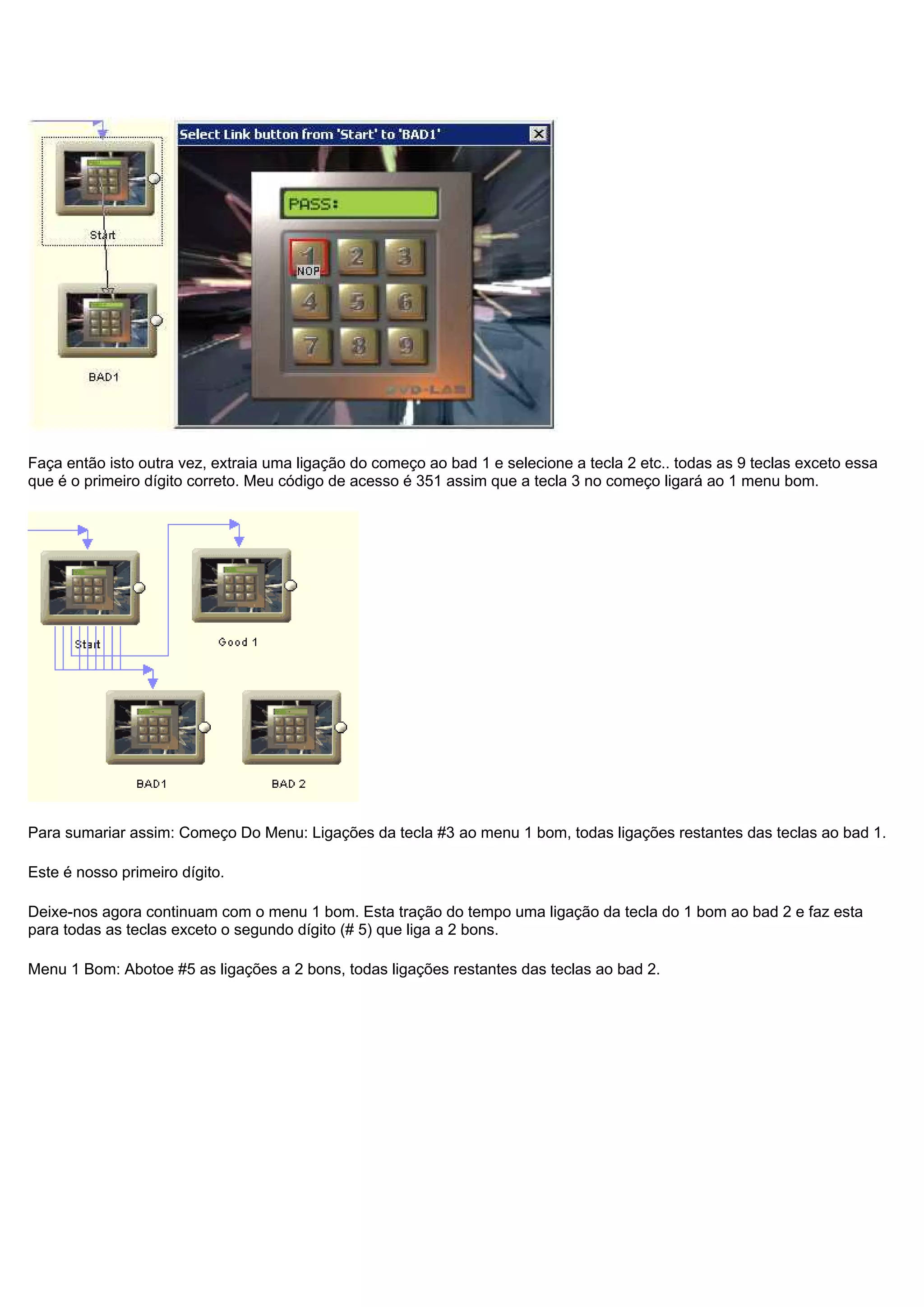 Faça então isto outra vez, extraia uma ligação do começo ao bad 1 e selecione a tecla 2 etc.. todas as 9 teclas exceto essa
que é o primeiro dígito correto. Meu código de acesso é 351 assim que a tecla 3 no começo ligará ao 1 menu bom.
Para sumariar assim: Começo Do Menu: Ligações da tecla #3 ao menu 1 bom, todas ligações restantes das teclas ao bad 1.
Este é nosso primeiro dígito.
Deixe-nos agora continuam com o menu 1 bom. Esta tração do tempo uma ligação da tecla do 1 bom ao bad 2 e faz esta
para todas as teclas exceto o segundo dígito (# 5) que liga a 2 bons.
Menu 1 Bom: Abotoe #5 as ligações a 2 bons, todas ligações restantes das teclas ao bad 2.
 