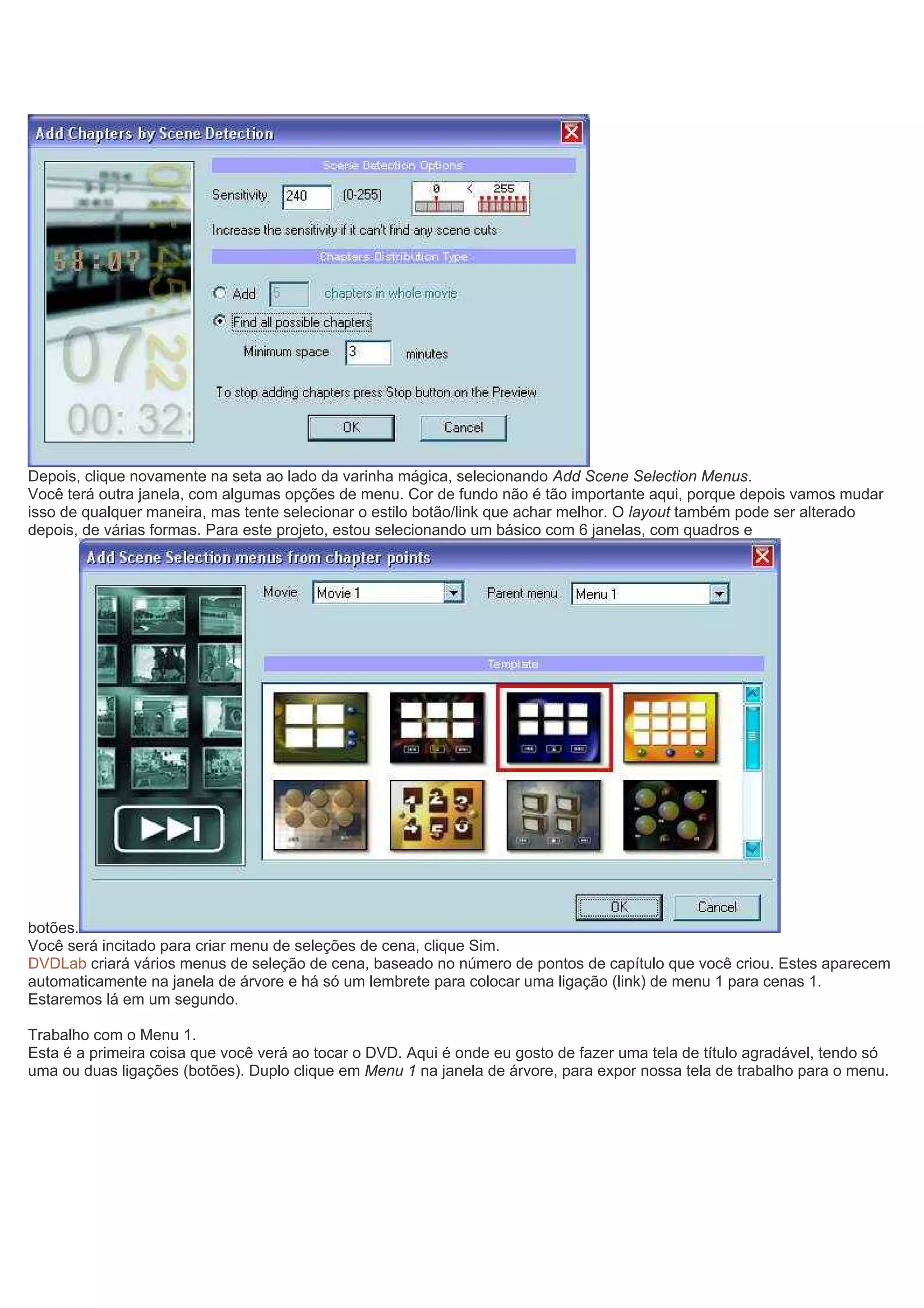 Depois, clique novamente na seta ao lado da varinha mágica, selecionando Add Scene Selection Menus.
Você terá outra janela, com algumas opções de menu. Cor de fundo não é tão importante aqui, porque depois vamos mudar
isso de qualquer maneira, mas tente selecionar o estilo botão/link que achar melhor. O layout também pode ser alterado
depois, de várias formas. Para este projeto, estou selecionando um básico com 6 janelas, com quadros e
botões.
Você será incitado para criar menu de seleções de cena, clique Sim.
DVDLab criará vários menus de seleção de cena, baseado no número de pontos de capítulo que você criou. Estes aparecem
automaticamente na janela de árvore e há só um lembrete para colocar uma ligação (link) de menu 1 para cenas 1.
Estaremos lá em um segundo.
Trabalho com o Menu 1.
Esta é a primeira coisa que você verá ao tocar o DVD. Aqui é onde eu gosto de fazer uma tela de título agradável, tendo só
uma ou duas ligações (botões). Duplo clique em Menu 1 na janela de árvore, para expor nossa tela de trabalho para o menu.
 