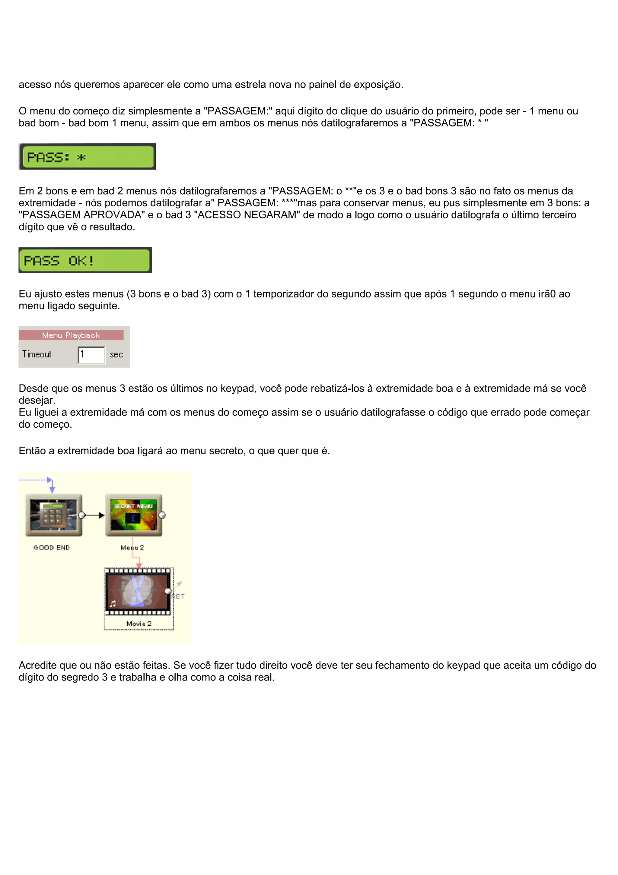 acesso nós queremos aparecer ele como uma estrela nova no painel de exposição.
O menu do começo diz simplesmente a "PASSAGEM:" aqui dígito do clique do usuário do primeiro, pode ser - 1 menu ou
bad bom - bad bom 1 menu, assim que em ambos os menus nós datilografaremos a "PASSAGEM: * "
Em 2 bons e em bad 2 menus nós datilografaremos a "PASSAGEM: o **"e os 3 e o bad bons 3 são no fato os menus da
extremidade - nós podemos datilografar a" PASSAGEM: ***"mas para conservar menus, eu pus simplesmente em 3 bons: a
"PASSAGEM APROVADA" e o bad 3 "ACESSO NEGARAM" de modo a logo como o usuário datilografa o último terceiro
dígito que vê o resultado.
Eu ajusto estes menus (3 bons e o bad 3) com o 1 temporizador do segundo assim que após 1 segundo o menu irã0 ao
menu ligado seguinte.
Desde que os menus 3 estão os últimos no keypad, você pode rebatizá-los à extremidade boa e à extremidade má se você
desejar.
Eu liguei a extremidade má com os menus do começo assim se o usuário datilografasse o código que errado pode começar
do começo.
Então a extremidade boa ligará ao menu secreto, o que quer que é.
Acredite que ou não estão feitas. Se você fizer tudo direito você deve ter seu fechamento do keypad que aceita um código do
dígito do segredo 3 e trabalha e olha como a coisa real.
 