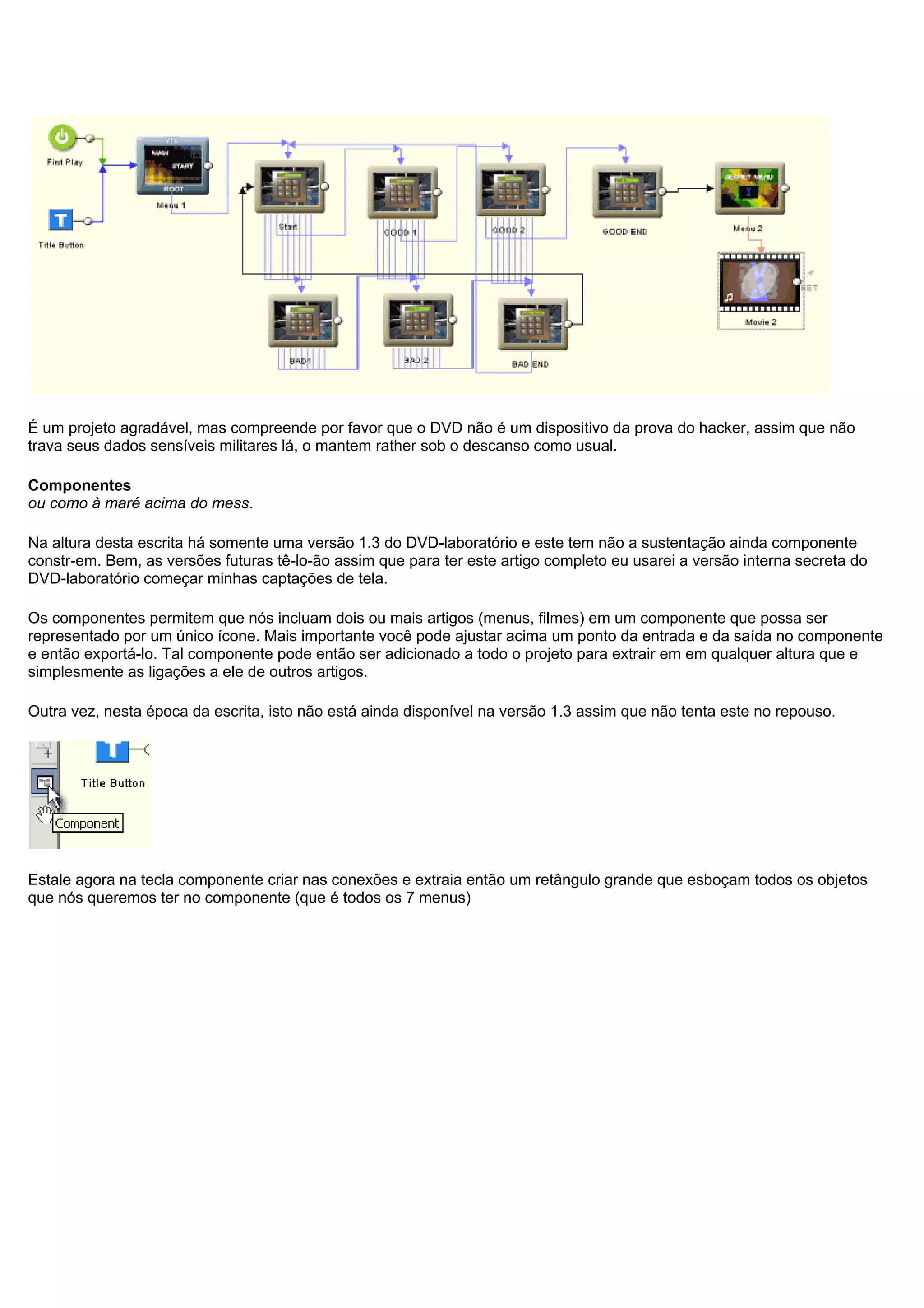 É um projeto agradável, mas compreende por favor que o DVD não é um dispositivo da prova do hacker, assim que não
trava seus dados sensíveis militares lá, o mantem rather sob o descanso como usual.
Componentes
ou como à maré acima do mess.
Na altura desta escrita há somente uma versão 1.3 do DVD-laboratório e este tem não a sustentação ainda componente
constr-em. Bem, as versões futuras tê-lo-ão assim que para ter este artigo completo eu usarei a versão interna secreta do
DVD-laboratório começar minhas captações de tela.
Os componentes permitem que nós incluam dois ou mais artigos (menus, filmes) em um componente que possa ser
representado por um único ícone. Mais importante você pode ajustar acima um ponto da entrada e da saída no componente
e então exportá-lo. Tal componente pode então ser adicionado a todo o projeto para extrair em em qualquer altura que e
simplesmente as ligações a ele de outros artigos.
Outra vez, nesta época da escrita, isto não está ainda disponível na versão 1.3 assim que não tenta este no repouso.
Estale agora na tecla componente criar nas conexões e extraia então um retângulo grande que esboçam todos os objetos
que nós queremos ter no componente (que é todos os 7 menus)
 