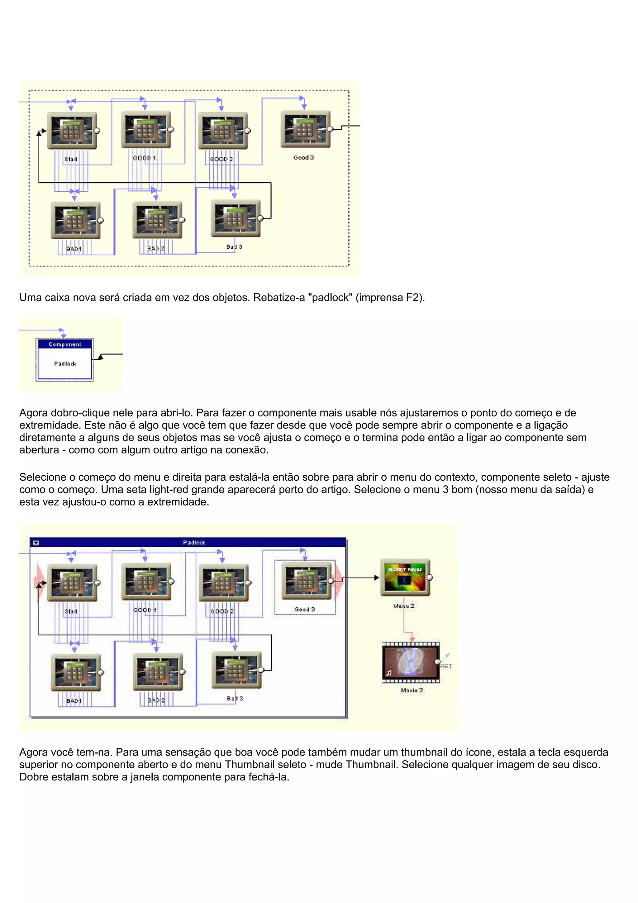 Uma caixa nova será criada em vez dos objetos. Rebatize-a "padlock" (imprensa F2).
Agora dobro-clique nele para abri-lo. Para fazer o componente mais usable nós ajustaremos o ponto do começo e de
extremidade. Este não é algo que você tem que fazer desde que você pode sempre abrir o componente e a ligação
diretamente a alguns de seus objetos mas se você ajusta o começo e o termina pode então a ligar ao componente sem
abertura - como com algum outro artigo na conexão.
Selecione o começo do menu e direita para estalá-la então sobre para abrir o menu do contexto, componente seleto - ajuste
como o começo. Uma seta light-red grande aparecerá perto do artigo. Selecione o menu 3 bom (nosso menu da saída) e
esta vez ajustou-o como a extremidade.
Agora você tem-na. Para uma sensação que boa você pode também mudar um thumbnail do ícone, estala a tecla esquerda
superior no componente aberto e do menu Thumbnail seleto - mude Thumbnail. Selecione qualquer imagem de seu disco.
Dobre estalam sobre a janela componente para fechá-la.
 