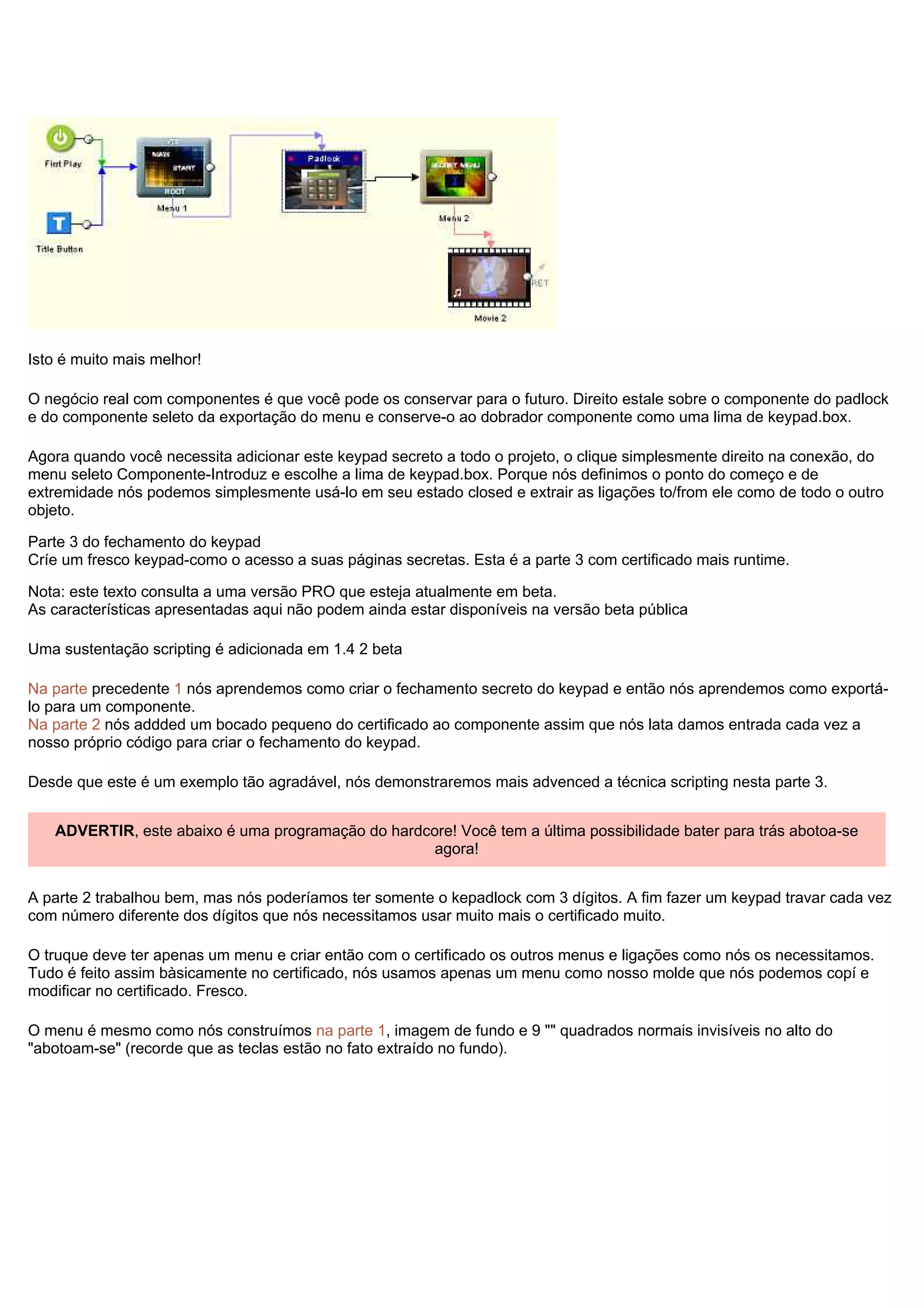 Isto é muito mais melhor!
O negócio real com componentes é que você pode os conservar para o futuro. Direito estale sobre o componente do padlock
e do componente seleto da exportação do menu e conserve-o ao dobrador componente como uma lima de keypad.box.
Agora quando você necessita adicionar este keypad secreto a todo o projeto, o clique simplesmente direito na conexão, do
menu seleto Componente-Introduz e escolhe a lima de keypad.box. Porque nós definimos o ponto do começo e de
extremidade nós podemos simplesmente usá-lo em seu estado closed e extrair as ligações to/from ele como de todo o outro
objeto.
Parte 3 do fechamento do keypad
Críe um fresco keypad-como o acesso a suas páginas secretas. Esta é a parte 3 com certificado mais runtime.
Nota: este texto consulta a uma versão PRO que esteja atualmente em beta.
As características apresentadas aqui não podem ainda estar disponíveis na versão beta pública
Uma sustentação scripting é adicionada em 1.4 2 beta
Na parte precedente 1 nós aprendemos como criar o fechamento secreto do keypad e então nós aprendemos como exportá-
lo para um componente.
Na parte 2 nós addded um bocado pequeno do certificado ao componente assim que nós lata damos entrada cada vez a
nosso próprio código para criar o fechamento do keypad.
Desde que este é um exemplo tão agradável, nós demonstraremos mais advenced a técnica scripting nesta parte 3.
ADVERTIR, este abaixo é uma programação do hardcore! Você tem a última possibilidade bater para trás abotoa-se
agora!
A parte 2 trabalhou bem, mas nós poderíamos ter somente o kepadlock com 3 dígitos. A fim fazer um keypad travar cada vez
com número diferente dos dígitos que nós necessitamos usar muito mais o certificado muito.
O truque deve ter apenas um menu e criar então com o certificado os outros menus e ligações como nós os necessitamos.
Tudo é feito assim bàsicamente no certificado, nós usamos apenas um menu como nosso molde que nós podemos copí e
modificar no certificado. Fresco.
O menu é mesmo como nós construímos na parte 1, imagem de fundo e 9 "" quadrados normais invisíveis no alto do
"abotoam-se" (recorde que as teclas estão no fato extraído no fundo).
 