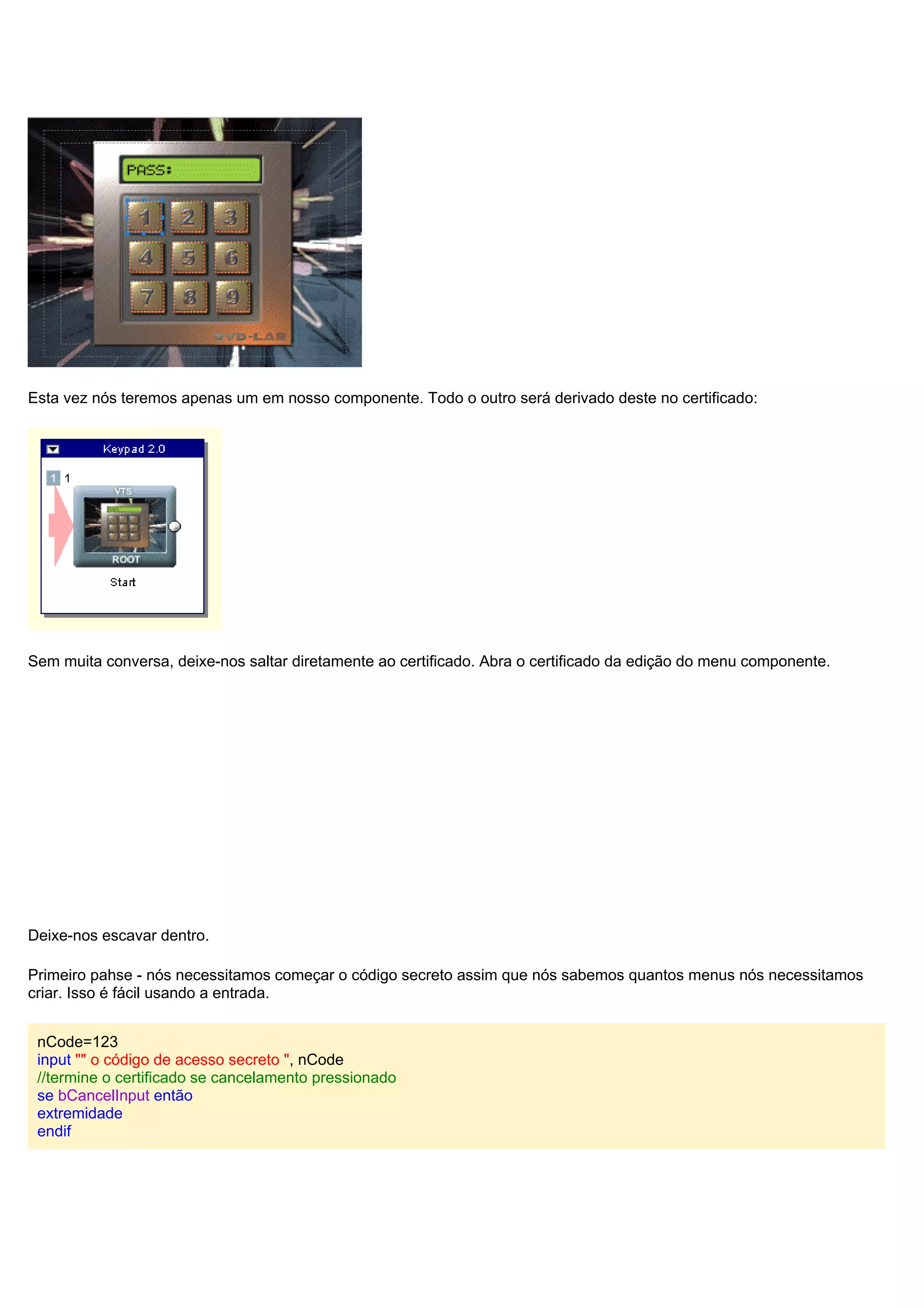 Esta vez nós teremos apenas um em nosso componente. Todo o outro será derivado deste no certificado:
Sem muita conversa, deixe-nos saltar diretamente ao certificado. Abra o certificado da edição do menu componente.
Deixe-nos escavar dentro.
Primeiro pahse - nós necessitamos começar o código secreto assim que nós sabemos quantos menus nós necessitamos
criar. Isso é fácil usando a entrada.
nCode=123
input "" o código de acesso secreto ", nCode
//termine o certificado se cancelamento pressionado
se bCancelInput então
extremidade
endif
 