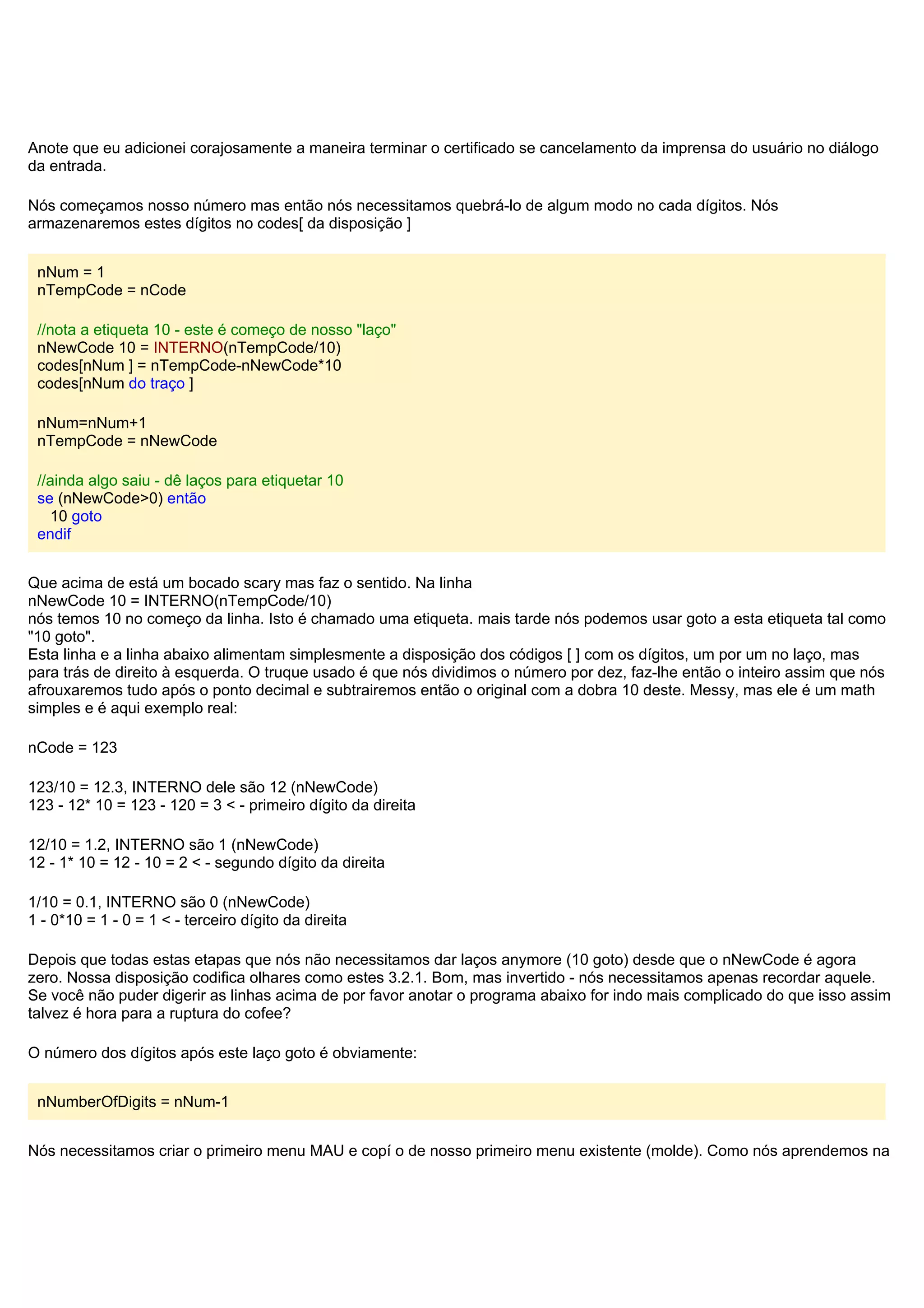 Anote que eu adicionei corajosamente a maneira terminar o certificado se cancelamento da imprensa do usuário no diálogo
da entrada.
Nós começamos nosso número mas então nós necessitamos quebrá-lo de algum modo no cada dígitos. Nós
armazenaremos estes dígitos no codes[ da disposição ]
nNum = 1
nTempCode = nCode
//nota a etiqueta 10 - este é começo de nosso "laço"
nNewCode 10 = INTERNO(nTempCode/10)
codes[nNum ] = nTempCode-nNewCode*10
codes[nNum do traço ]
nNum=nNum+1
nTempCode = nNewCode
//ainda algo saiu - dê laços para etiquetar 10
se (nNewCode>0) então
10 goto
endif
Que acima de está um bocado scary mas faz o sentido. Na linha
nNewCode 10 = INTERNO(nTempCode/10)
nós temos 10 no começo da linha. Isto é chamado uma etiqueta. mais tarde nós podemos usar goto a esta etiqueta tal como
"10 goto".
Esta linha e a linha abaixo alimentam simplesmente a disposição dos códigos [ ] com os dígitos, um por um no laço, mas
para trás de direito à esquerda. O truque usado é que nós dividimos o número por dez, faz-lhe então o inteiro assim que nós
afrouxaremos tudo após o ponto decimal e subtrairemos então o original com a dobra 10 deste. Messy, mas ele é um math
simples e é aqui exemplo real:
nCode = 123
123/10 = 12.3, INTERNO dele são 12 (nNewCode)
123 - 12* 10 = 123 - 120 = 3 < - primeiro dígito da direita
12/10 = 1.2, INTERNO são 1 (nNewCode)
12 - 1* 10 = 12 - 10 = 2 < - segundo dígito da direita
1/10 = 0.1, INTERNO são 0 (nNewCode)
1 - 0*10 = 1 - 0 = 1 < - terceiro dígito da direita
Depois que todas estas etapas que nós não necessitamos dar laços anymore (10 goto) desde que o nNewCode é agora
zero. Nossa disposição codifica olhares como estes 3.2.1. Bom, mas invertido - nós necessitamos apenas recordar aquele.
Se você não puder digerir as linhas acima de por favor anotar o programa abaixo for indo mais complicado do que isso assim
talvez é hora para a ruptura do cofee?
O número dos dígitos após este laço goto é obviamente:
nNumberOfDigits = nNum-1
Nós necessitamos criar o primeiro menu MAU e copí o de nosso primeiro menu existente (molde). Como nós aprendemos na
 