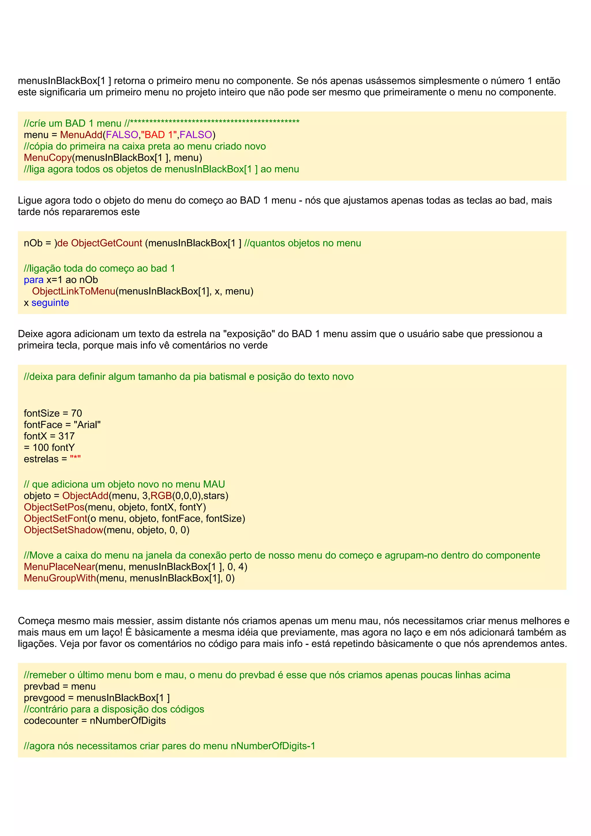 menusInBlackBox[1 ] retorna o primeiro menu no componente. Se nós apenas usássemos simplesmente o número 1 então
este significaria um primeiro menu no projeto inteiro que não pode ser mesmo que primeiramente o menu no componente.
//críe um BAD 1 menu //********************************************
menu = MenuAdd(FALSO,"BAD 1",FALSO)
//cópia do primeira na caixa preta ao menu criado novo
MenuCopy(menusInBlackBox[1 ], menu)
//liga agora todos os objetos de menusInBlackBox[1 ] ao menu
Ligue agora todo o objeto do menu do começo ao BAD 1 menu - nós que ajustamos apenas todas as teclas ao bad, mais
tarde nós repararemos este
nOb = )de ObjectGetCount (menusInBlackBox[1 ] //quantos objetos no menu
//ligação toda do começo ao bad 1
para x=1 ao nOb
ObjectLinkToMenu(menusInBlackBox[1], x, menu)
x seguinte
Deixe agora adicionam um texto da estrela na "exposição" do BAD 1 menu assim que o usuário sabe que pressionou a
primeira tecla, porque mais info vê comentários no verde
//deixa para definir algum tamanho da pia batismal e posição do texto novo
fontSize = 70
fontFace = "Arial"
fontX = 317
= 100 fontY
estrelas = "*"
// que adiciona um objeto novo no menu MAU
objeto = ObjectAdd(menu, 3,RGB(0,0,0),stars)
ObjectSetPos(menu, objeto, fontX, fontY)
ObjectSetFont(o menu, objeto, fontFace, fontSize)
ObjectSetShadow(menu, objeto, 0, 0)
//Move a caixa do menu na janela da conexão perto de nosso menu do começo e agrupam-no dentro do componente
MenuPlaceNear(menu, menusInBlackBox[1 ], 0, 4)
MenuGroupWith(menu, menusInBlackBox[1], 0)
Começa mesmo mais messier, assim distante nós criamos apenas um menu mau, nós necessitamos criar menus melhores e
mais maus em um laço! É bàsicamente a mesma idéia que previamente, mas agora no laço e em nós adicionará também as
ligações. Veja por favor os comentários no código para mais info - está repetindo bàsicamente o que nós aprendemos antes.
//remeber o último menu bom e mau, o menu do prevbad é esse que nós criamos apenas poucas linhas acima
prevbad = menu
prevgood = menusInBlackBox[1 ]
//contrário para a disposição dos códigos
codecounter = nNumberOfDigits
//agora nós necessitamos criar pares do menu nNumberOfDigits-1
 