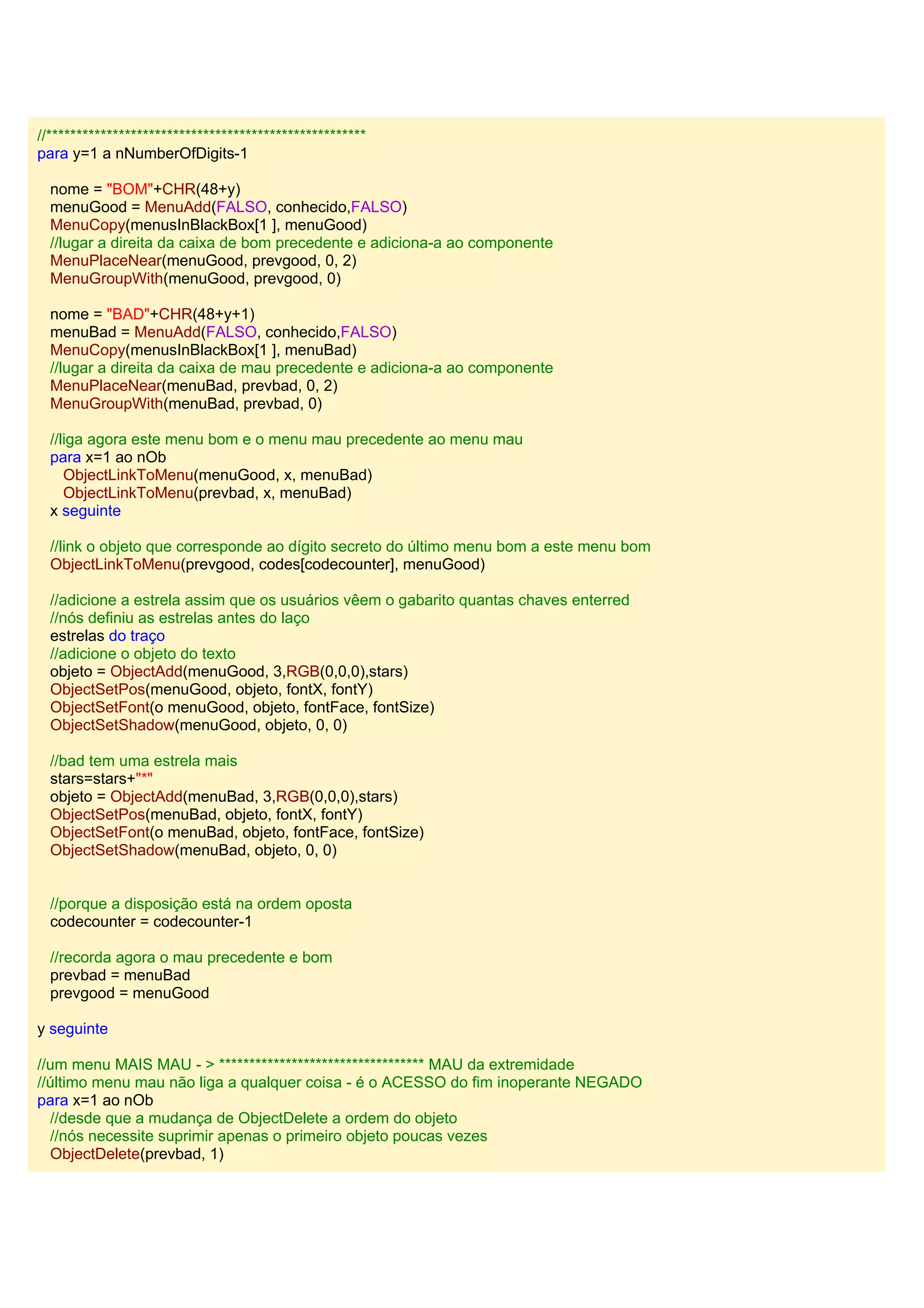 //*****************************************************
para y=1 a nNumberOfDigits-1
nome = "BOM"+CHR(48+y)
menuGood = MenuAdd(FALSO, conhecido,FALSO)
MenuCopy(menusInBlackBox[1 ], menuGood)
//lugar a direita da caixa de bom precedente e adiciona-a ao componente
MenuPlaceNear(menuGood, prevgood, 0, 2)
MenuGroupWith(menuGood, prevgood, 0)
nome = "BAD"+CHR(48+y+1)
menuBad = MenuAdd(FALSO, conhecido,FALSO)
MenuCopy(menusInBlackBox[1 ], menuBad)
//lugar a direita da caixa de mau precedente e adiciona-a ao componente
MenuPlaceNear(menuBad, prevbad, 0, 2)
MenuGroupWith(menuBad, prevbad, 0)
//liga agora este menu bom e o menu mau precedente ao menu mau
para x=1 ao nOb
ObjectLinkToMenu(menuGood, x, menuBad)
ObjectLinkToMenu(prevbad, x, menuBad)
x seguinte
//link o objeto que corresponde ao dígito secreto do último menu bom a este menu bom
ObjectLinkToMenu(prevgood, codes[codecounter], menuGood)
//adicione a estrela assim que os usuários vêem o gabarito quantas chaves enterred
//nós definiu as estrelas antes do laço
estrelas do traço
//adicione o objeto do texto
objeto = ObjectAdd(menuGood, 3,RGB(0,0,0),stars)
ObjectSetPos(menuGood, objeto, fontX, fontY)
ObjectSetFont(o menuGood, objeto, fontFace, fontSize)
ObjectSetShadow(menuGood, objeto, 0, 0)
//bad tem uma estrela mais
stars=stars+"*"
objeto = ObjectAdd(menuBad, 3,RGB(0,0,0),stars)
ObjectSetPos(menuBad, objeto, fontX, fontY)
ObjectSetFont(o menuBad, objeto, fontFace, fontSize)
ObjectSetShadow(menuBad, objeto, 0, 0)
//porque a disposição está na ordem oposta
codecounter = codecounter-1
//recorda agora o mau precedente e bom
prevbad = menuBad
prevgood = menuGood
y seguinte
//um menu MAIS MAU - > ********************************** MAU da extremidade
//último menu mau não liga a qualquer coisa - é o ACESSO do fim inoperante NEGADO
para x=1 ao nOb
//desde que a mudança de ObjectDelete a ordem do objeto
//nós necessite suprimir apenas o primeiro objeto poucas vezes
ObjectDelete(prevbad, 1)
 