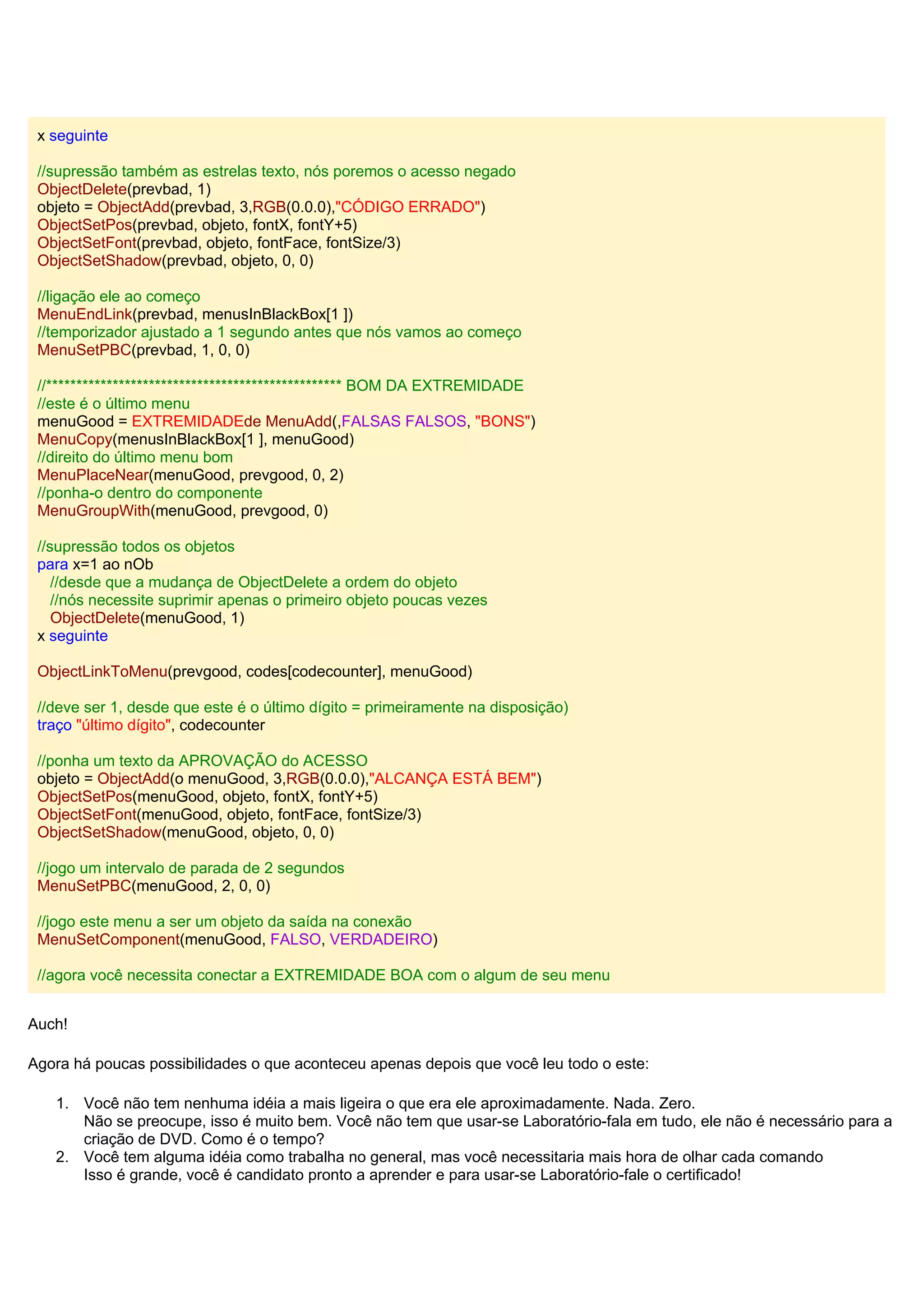 x seguinte
//supressão também as estrelas texto, nós poremos o acesso negado
ObjectDelete(prevbad, 1)
objeto = ObjectAdd(prevbad, 3,RGB(0.0.0),"CÓDIGO ERRADO")
ObjectSetPos(prevbad, objeto, fontX, fontY+5)
ObjectSetFont(prevbad, objeto, fontFace, fontSize/3)
ObjectSetShadow(prevbad, objeto, 0, 0)
//ligação ele ao começo
MenuEndLink(prevbad, menusInBlackBox[1 ])
//temporizador ajustado a 1 segundo antes que nós vamos ao começo
MenuSetPBC(prevbad, 1, 0, 0)
//************************************************* BOM DA EXTREMIDADE
//este é o último menu
menuGood = EXTREMIDADEde MenuAdd(,FALSAS FALSOS, "BONS")
MenuCopy(menusInBlackBox[1 ], menuGood)
//direito do último menu bom
MenuPlaceNear(menuGood, prevgood, 0, 2)
//ponha-o dentro do componente
MenuGroupWith(menuGood, prevgood, 0)
//supressão todos os objetos
para x=1 ao nOb
//desde que a mudança de ObjectDelete a ordem do objeto
//nós necessite suprimir apenas o primeiro objeto poucas vezes
ObjectDelete(menuGood, 1)
x seguinte
ObjectLinkToMenu(prevgood, codes[codecounter], menuGood)
//deve ser 1, desde que este é o último dígito = primeiramente na disposição)
traço "último dígito", codecounter
//ponha um texto da APROVAÇÃO do ACESSO
objeto = ObjectAdd(o menuGood, 3,RGB(0.0.0),"ALCANÇA ESTÁ BEM")
ObjectSetPos(menuGood, objeto, fontX, fontY+5)
ObjectSetFont(menuGood, objeto, fontFace, fontSize/3)
ObjectSetShadow(menuGood, objeto, 0, 0)
//jogo um intervalo de parada de 2 segundos
MenuSetPBC(menuGood, 2, 0, 0)
//jogo este menu a ser um objeto da saída na conexão
MenuSetComponent(menuGood, FALSO, VERDADEIRO)
//agora você necessita conectar a EXTREMIDADE BOA com o algum de seu menu
Auch!
Agora há poucas possibilidades o que aconteceu apenas depois que você leu todo o este:
1. Você não tem nenhuma idéia a mais ligeira o que era ele aproximadamente. Nada. Zero.
Não se preocupe, isso é muito bem. Você não tem que usar-se Laboratório-fala em tudo, ele não é necessário para a
criação de DVD. Como é o tempo?
2. Você tem alguma idéia como trabalha no general, mas você necessitaria mais hora de olhar cada comando
Isso é grande, você é candidato pronto a aprender e para usar-se Laboratório-fale o certificado!
 