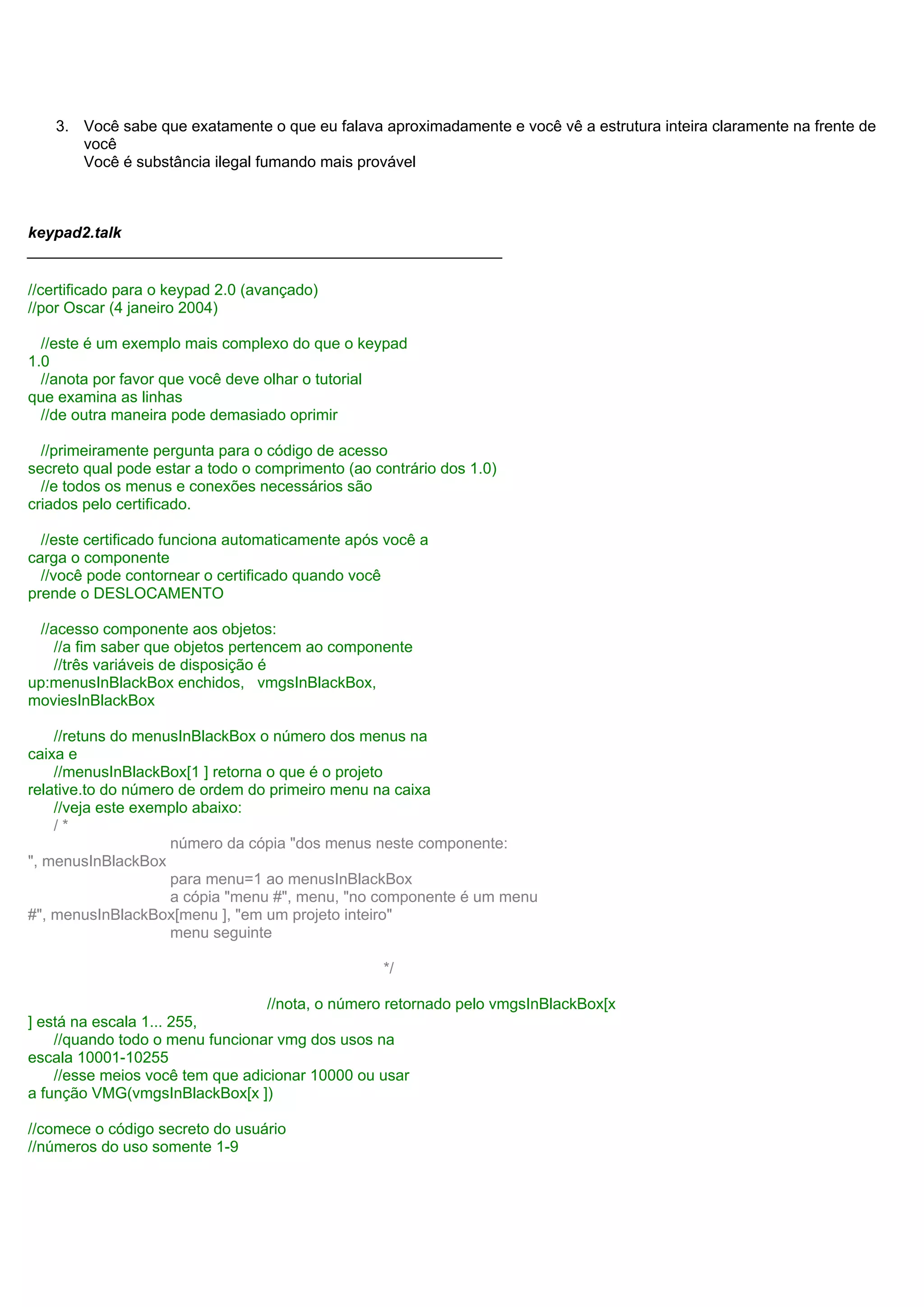 3. Você sabe que exatamente o que eu falava aproximadamente e você vê a estrutura inteira claramente na frente de
você
Você é substância ilegal fumando mais provável
keypad2.talk
_______________________________________________________
//certificado para o keypad 2.0 (avançado)
//por Oscar (4 janeiro 2004)
//este é um exemplo mais complexo do que o keypad
1.0
//anota por favor que você deve olhar o tutorial
que examina as linhas
//de outra maneira pode demasiado oprimir
//primeiramente pergunta para o código de acesso
secreto qual pode estar a todo o comprimento (ao contrário dos 1.0)
//e todos os menus e conexões necessários são
criados pelo certificado.
//este certificado funciona automaticamente após você a
carga o componente
//você pode contornear o certificado quando você
prende o DESLOCAMENTO
//acesso componente aos objetos:
//a fim saber que objetos pertencem ao componente
//três variáveis de disposição é
up:menusInBlackBox enchidos, vmgsInBlackBox,
moviesInBlackBox
//retuns do menusInBlackBox o número dos menus na
caixa e
//menusInBlackBox[1 ] retorna o que é o projeto
relative.to do número de ordem do primeiro menu na caixa
//veja este exemplo abaixo:
/ *
número da cópia "dos menus neste componente:
", menusInBlackBox
para menu=1 ao menusInBlackBox
a cópia "menu #", menu, "no componente é um menu
#", menusInBlackBox[menu ], "em um projeto inteiro"
menu seguinte
*/
//nota, o número retornado pelo vmgsInBlackBox[x
] está na escala 1... 255,
//quando todo o menu funcionar vmg dos usos na
escala 10001-10255
//esse meios você tem que adicionar 10000 ou usar
a função VMG(vmgsInBlackBox[x ])
//comece o código secreto do usuário
//números do uso somente 1-9
 