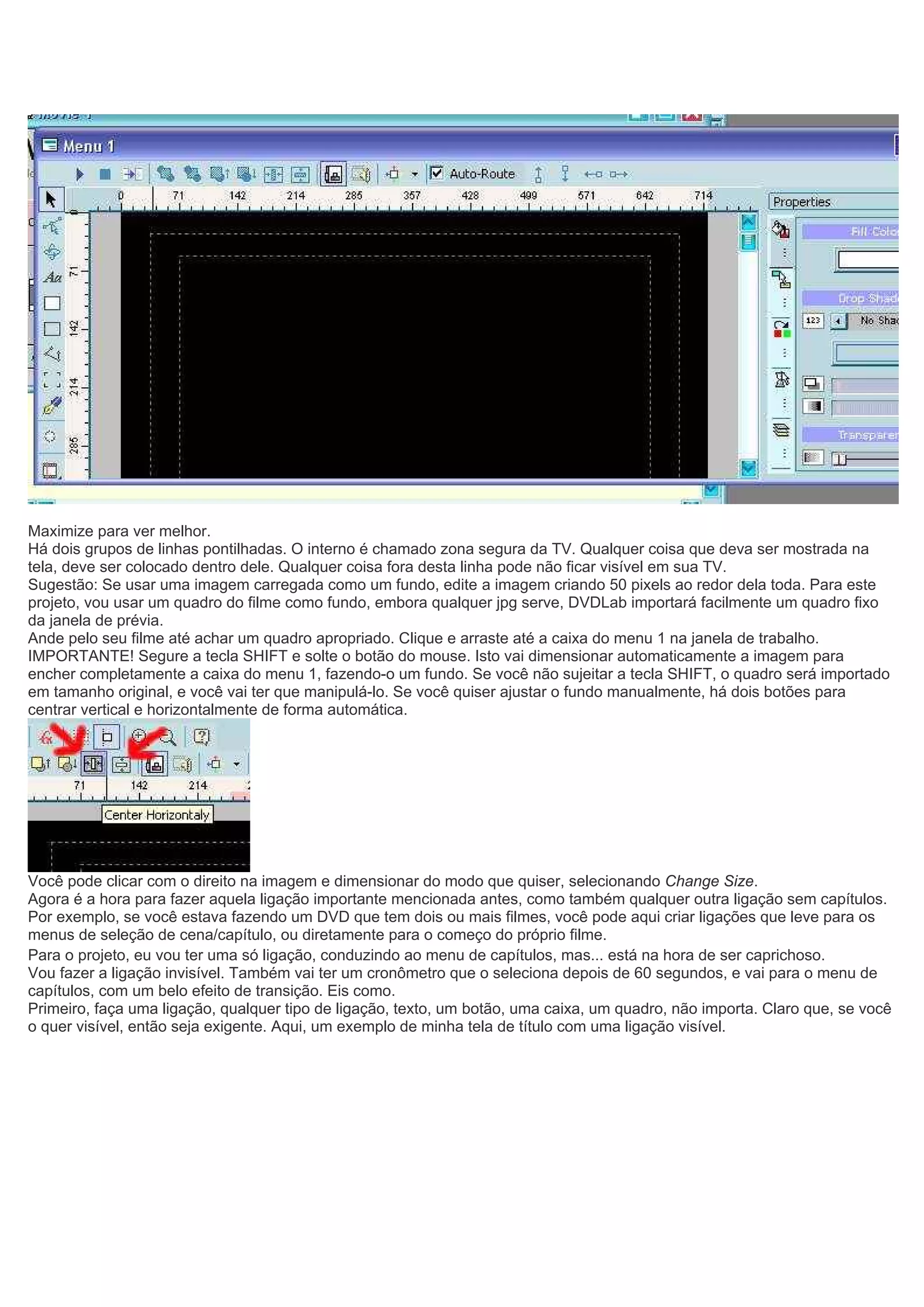 Maximize para ver melhor.
Há dois grupos de linhas pontilhadas. O interno é chamado zona segura da TV. Qualquer coisa que deva ser mostrada na
tela, deve ser colocado dentro dele. Qualquer coisa fora desta linha pode não ficar visível em sua TV.
Sugestão: Se usar uma imagem carregada como um fundo, edite a imagem criando 50 pixels ao redor dela toda. Para este
projeto, vou usar um quadro do filme como fundo, embora qualquer jpg serve, DVDLab importará facilmente um quadro fixo
da janela de prévia.
Ande pelo seu filme até achar um quadro apropriado. Clique e arraste até a caixa do menu 1 na janela de trabalho.
IMPORTANTE! Segure a tecla SHIFT e solte o botão do mouse. Isto vai dimensionar automaticamente a imagem para
encher completamente a caixa do menu 1, fazendo-o um fundo. Se você não sujeitar a tecla SHIFT, o quadro será importado
em tamanho original, e você vai ter que manipulá-lo. Se você quiser ajustar o fundo manualmente, há dois botões para
centrar vertical e horizontalmente de forma automática.
Você pode clicar com o direito na imagem e dimensionar do modo que quiser, selecionando Change Size.
Agora é a hora para fazer aquela ligação importante mencionada antes, como também qualquer outra ligação sem capítulos.
Por exemplo, se você estava fazendo um DVD que tem dois ou mais filmes, você pode aqui criar ligações que leve para os
menus de seleção de cena/capítulo, ou diretamente para o começo do próprio filme.
Para o projeto, eu vou ter uma só ligação, conduzindo ao menu de capítulos, mas... está na hora de ser caprichoso.
Vou fazer a ligação invisível. Também vai ter um cronômetro que o seleciona depois de 60 segundos, e vai para o menu de
capítulos, com um belo efeito de transição. Eis como.
Primeiro, faça uma ligação, qualquer tipo de ligação, texto, um botão, uma caixa, um quadro, não importa. Claro que, se você
o quer visível, então seja exigente. Aqui, um exemplo de minha tela de título com uma ligação visível.
 