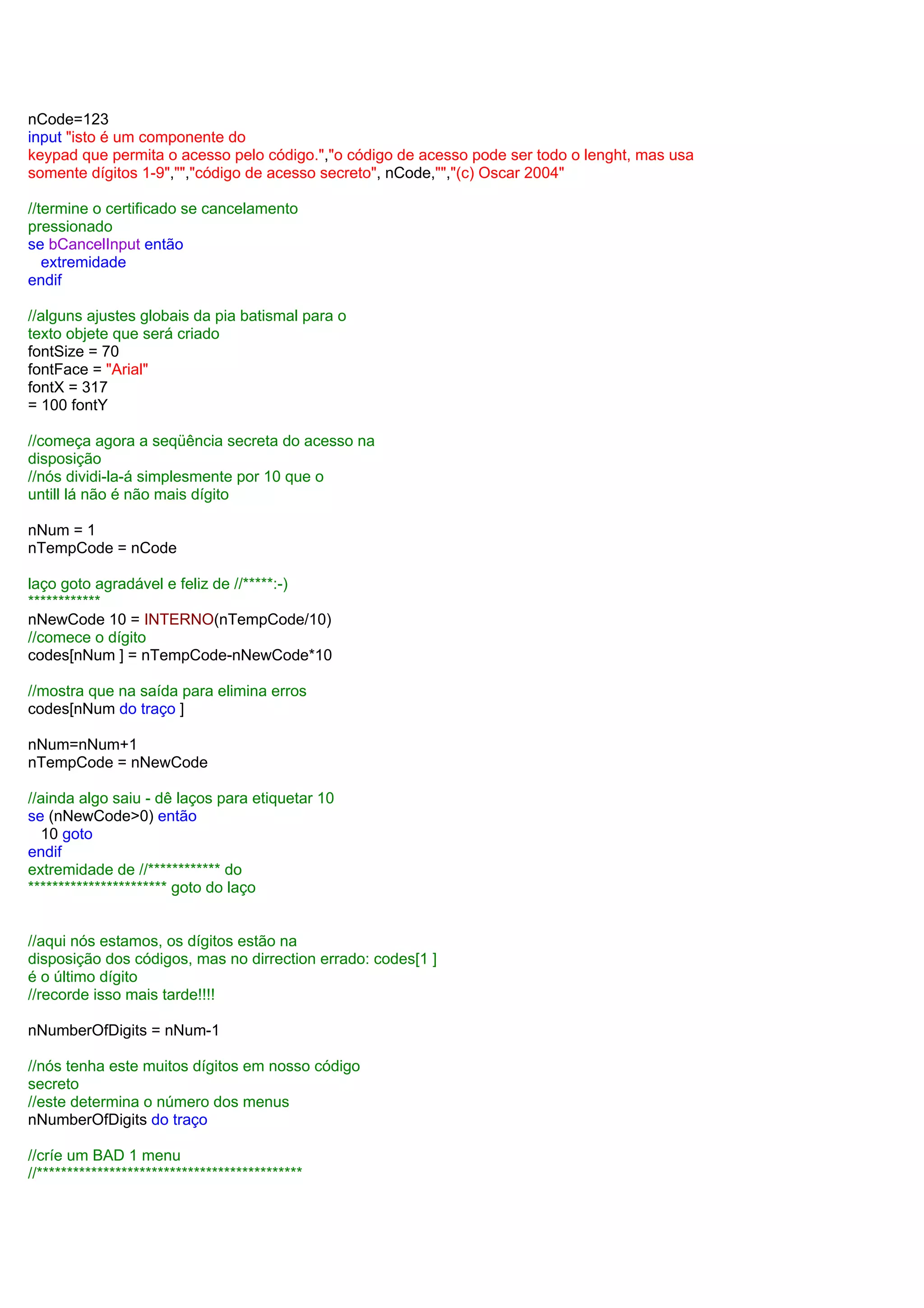 nCode=123
input "isto é um componente do
keypad que permita o acesso pelo código.","o código de acesso pode ser todo o lenght, mas usa
somente dígitos 1-9","","código de acesso secreto", nCode,"","(c) Oscar 2004"
//termine o certificado se cancelamento
pressionado
se bCancelInput então
extremidade
endif
//alguns ajustes globais da pia batismal para o
texto objete que será criado
fontSize = 70
fontFace = "Arial"
fontX = 317
= 100 fontY
//começa agora a seqüência secreta do acesso na
disposição
//nós dividi-la-á simplesmente por 10 que o
untill lá não é não mais dígito
nNum = 1
nTempCode = nCode
laço goto agradável e feliz de //*****:-)
************
nNewCode 10 = INTERNO(nTempCode/10)
//comece o dígito
codes[nNum ] = nTempCode-nNewCode*10
//mostra que na saída para elimina erros
codes[nNum do traço ]
nNum=nNum+1
nTempCode = nNewCode
//ainda algo saiu - dê laços para etiquetar 10
se (nNewCode>0) então
10 goto
endif
extremidade de //************ do
*********************** goto do laço
//aqui nós estamos, os dígitos estão na
disposição dos códigos, mas no dirrection errado: codes[1 ]
é o último dígito
//recorde isso mais tarde!!!!
nNumberOfDigits = nNum-1
//nós tenha este muitos dígitos em nosso código
secreto
//este determina o número dos menus
nNumberOfDigits do traço
//críe um BAD 1 menu
//********************************************
 