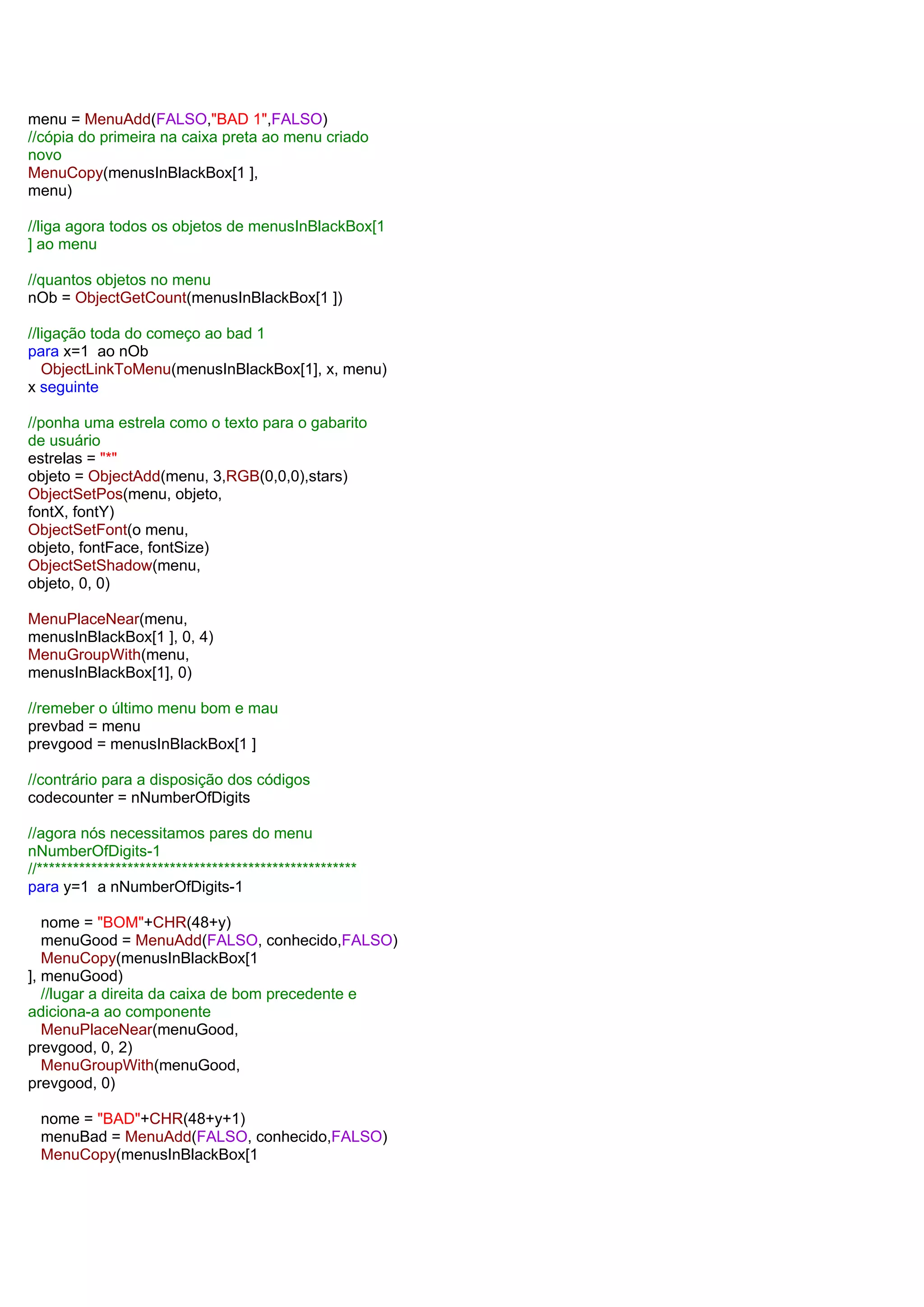 menu = MenuAdd(FALSO,"BAD 1",FALSO)
//cópia do primeira na caixa preta ao menu criado
novo
MenuCopy(menusInBlackBox[1 ],
menu)
//liga agora todos os objetos de menusInBlackBox[1
] ao menu
//quantos objetos no menu
nOb = ObjectGetCount(menusInBlackBox[1 ])
//ligação toda do começo ao bad 1
para x=1 ao nOb
ObjectLinkToMenu(menusInBlackBox[1], x, menu)
x seguinte
//ponha uma estrela como o texto para o gabarito
de usuário
estrelas = "*"
objeto = ObjectAdd(menu, 3,RGB(0,0,0),stars)
ObjectSetPos(menu, objeto,
fontX, fontY)
ObjectSetFont(o menu,
objeto, fontFace, fontSize)
ObjectSetShadow(menu,
objeto, 0, 0)
MenuPlaceNear(menu,
menusInBlackBox[1 ], 0, 4)
MenuGroupWith(menu,
menusInBlackBox[1], 0)
//remeber o último menu bom e mau
prevbad = menu
prevgood = menusInBlackBox[1 ]
//contrário para a disposição dos códigos
codecounter = nNumberOfDigits
//agora nós necessitamos pares do menu
nNumberOfDigits-1
//*****************************************************
para y=1 a nNumberOfDigits-1
nome = "BOM"+CHR(48+y)
menuGood = MenuAdd(FALSO, conhecido,FALSO)
MenuCopy(menusInBlackBox[1
], menuGood)
//lugar a direita da caixa de bom precedente e
adiciona-a ao componente
MenuPlaceNear(menuGood,
prevgood, 0, 2)
MenuGroupWith(menuGood,
prevgood, 0)
nome = "BAD"+CHR(48+y+1)
menuBad = MenuAdd(FALSO, conhecido,FALSO)
MenuCopy(menusInBlackBox[1
 