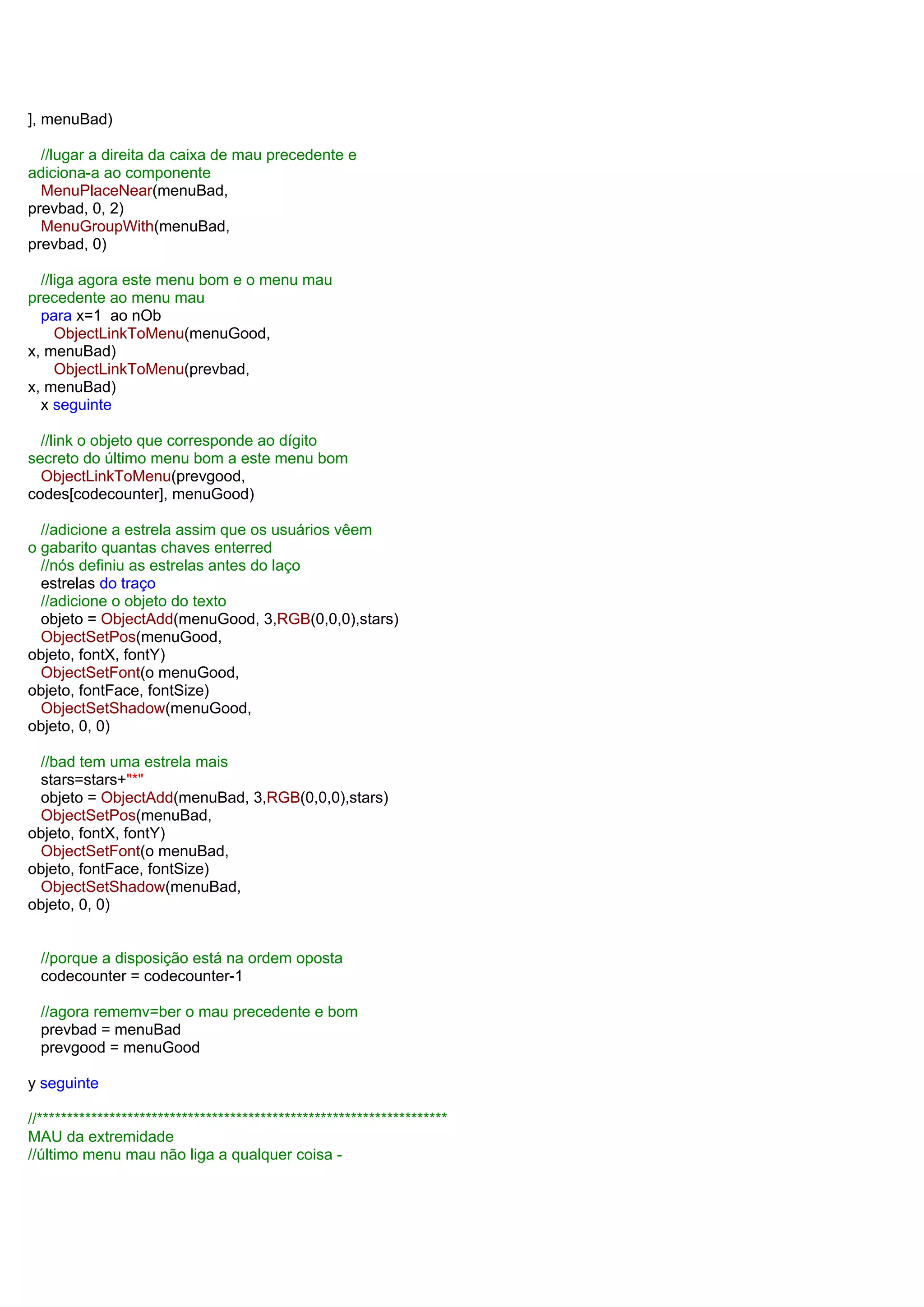 ], menuBad)
//lugar a direita da caixa de mau precedente e
adiciona-a ao componente
MenuPlaceNear(menuBad,
prevbad, 0, 2)
MenuGroupWith(menuBad,
prevbad, 0)
//liga agora este menu bom e o menu mau
precedente ao menu mau
para x=1 ao nOb
ObjectLinkToMenu(menuGood,
x, menuBad)
ObjectLinkToMenu(prevbad,
x, menuBad)
x seguinte
//link o objeto que corresponde ao dígito
secreto do último menu bom a este menu bom
ObjectLinkToMenu(prevgood,
codes[codecounter], menuGood)
//adicione a estrela assim que os usuários vêem
o gabarito quantas chaves enterred
//nós definiu as estrelas antes do laço
estrelas do traço
//adicione o objeto do texto
objeto = ObjectAdd(menuGood, 3,RGB(0,0,0),stars)
ObjectSetPos(menuGood,
objeto, fontX, fontY)
ObjectSetFont(o menuGood,
objeto, fontFace, fontSize)
ObjectSetShadow(menuGood,
objeto, 0, 0)
//bad tem uma estrela mais
stars=stars+"*"
objeto = ObjectAdd(menuBad, 3,RGB(0,0,0),stars)
ObjectSetPos(menuBad,
objeto, fontX, fontY)
ObjectSetFont(o menuBad,
objeto, fontFace, fontSize)
ObjectSetShadow(menuBad,
objeto, 0, 0)
//porque a disposição está na ordem oposta
codecounter = codecounter-1
//agora rememv=ber o mau precedente e bom
prevbad = menuBad
prevgood = menuGood
y seguinte
//********************************************************************
MAU da extremidade
//último menu mau não liga a qualquer coisa -
 