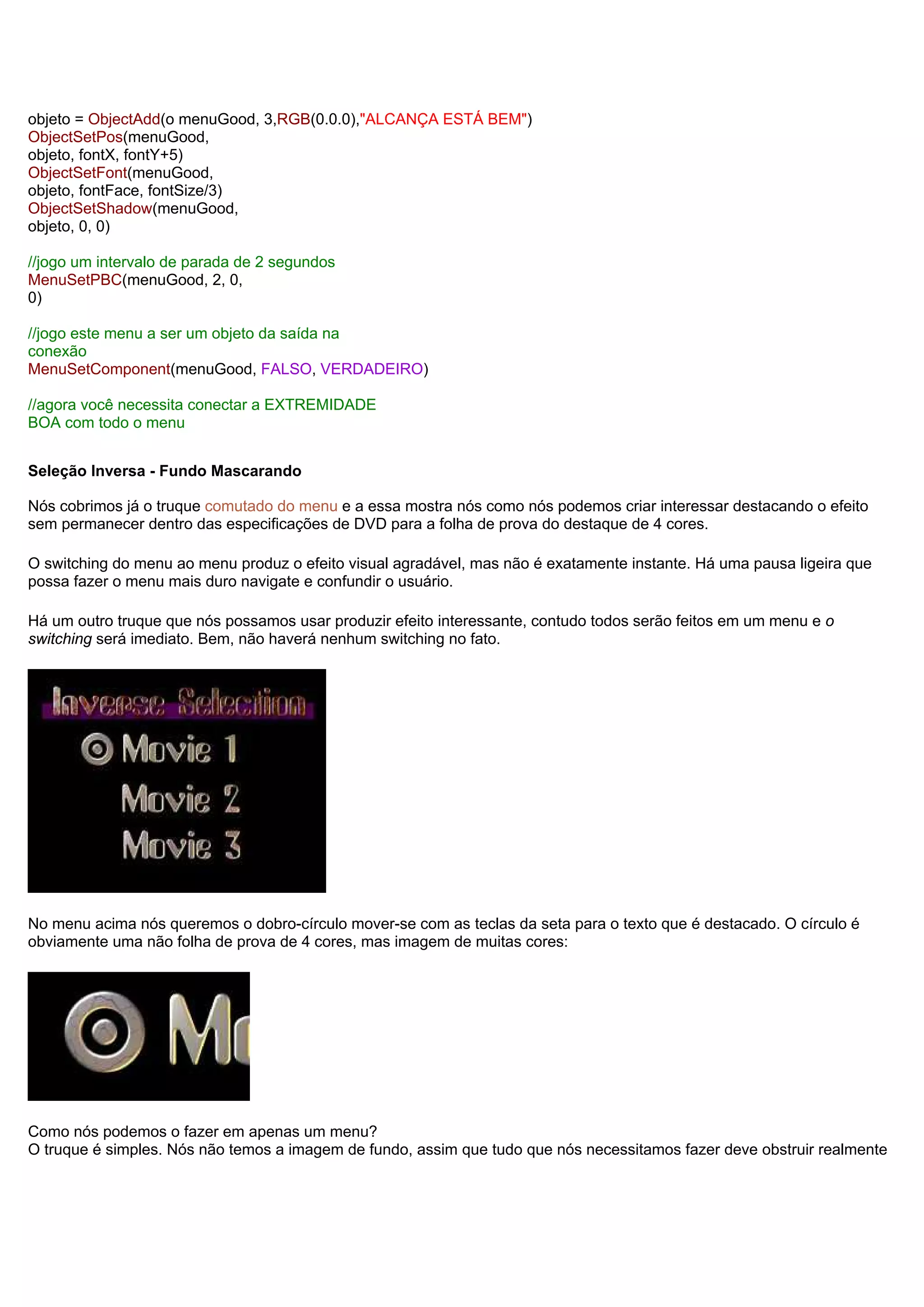 objeto = ObjectAdd(o menuGood, 3,RGB(0.0.0),"ALCANÇA ESTÁ BEM")
ObjectSetPos(menuGood,
objeto, fontX, fontY+5)
ObjectSetFont(menuGood,
objeto, fontFace, fontSize/3)
ObjectSetShadow(menuGood,
objeto, 0, 0)
//jogo um intervalo de parada de 2 segundos
MenuSetPBC(menuGood, 2, 0,
0)
//jogo este menu a ser um objeto da saída na
conexão
MenuSetComponent(menuGood, FALSO, VERDADEIRO)
//agora você necessita conectar a EXTREMIDADE
BOA com todo o menu
Seleção Inversa - Fundo Mascarando
Nós cobrimos já o truque comutado do menu e a essa mostra nós como nós podemos criar interessar destacando o efeito
sem permanecer dentro das especificações de DVD para a folha de prova do destaque de 4 cores.
O switching do menu ao menu produz o efeito visual agradável, mas não é exatamente instante. Há uma pausa ligeira que
possa fazer o menu mais duro navigate e confundir o usuário.
Há um outro truque que nós possamos usar produzir efeito interessante, contudo todos serão feitos em um menu e o
switching será imediato. Bem, não haverá nenhum switching no fato.
No menu acima nós queremos o dobro-círculo mover-se com as teclas da seta para o texto que é destacado. O círculo é
obviamente uma não folha de prova de 4 cores, mas imagem de muitas cores:
Como nós podemos o fazer em apenas um menu?
O truque é simples. Nós não temos a imagem de fundo, assim que tudo que nós necessitamos fazer deve obstruir realmente
 
