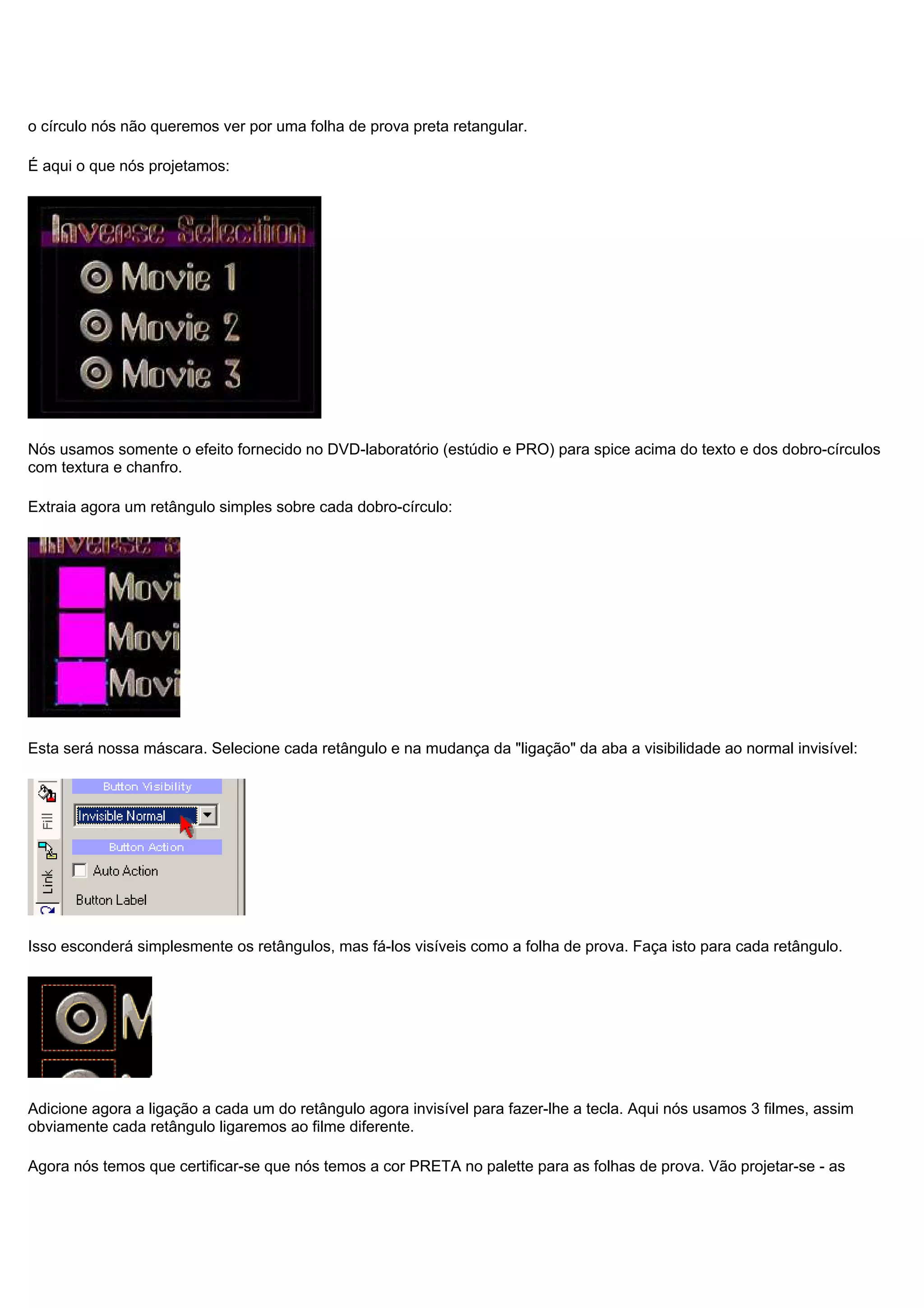 o círculo nós não queremos ver por uma folha de prova preta retangular.
É aqui o que nós projetamos:
Nós usamos somente o efeito fornecido no DVD-laboratório (estúdio e PRO) para spice acima do texto e dos dobro-círculos
com textura e chanfro.
Extraia agora um retângulo simples sobre cada dobro-círculo:
Esta será nossa máscara. Selecione cada retângulo e na mudança da "ligação" da aba a visibilidade ao normal invisível:
Isso esconderá simplesmente os retângulos, mas fá-los visíveis como a folha de prova. Faça isto para cada retângulo.
Adicione agora a ligação a cada um do retângulo agora invisível para fazer-lhe a tecla. Aqui nós usamos 3 filmes, assim
obviamente cada retângulo ligaremos ao filme diferente.
Agora nós temos que certificar-se que nós temos a cor PRETA no palette para as folhas de prova. Vão projetar-se - as
 