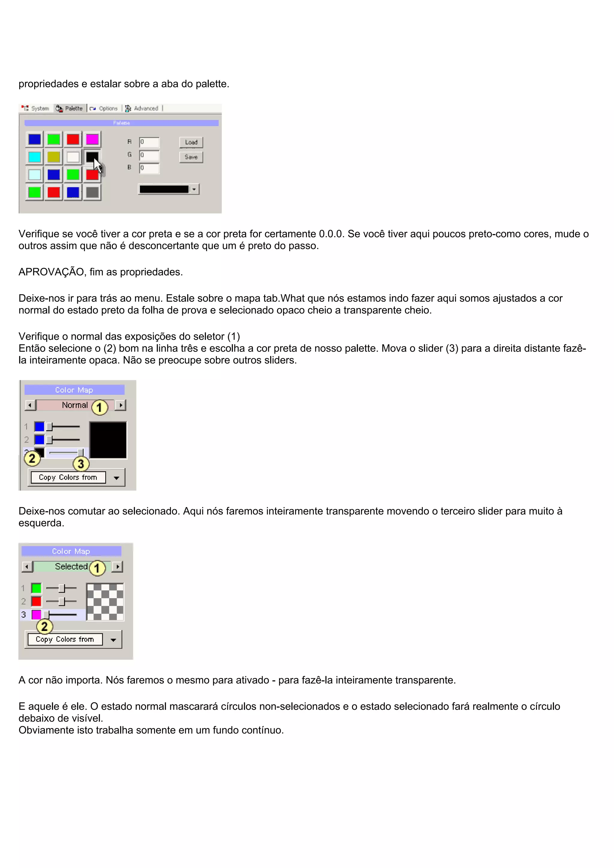 propriedades e estalar sobre a aba do palette.
Verifique se você tiver a cor preta e se a cor preta for certamente 0.0.0. Se você tiver aqui poucos preto-como cores, mude o
outros assim que não é desconcertante que um é preto do passo.
APROVAÇÃO, fim as propriedades.
Deixe-nos ir para trás ao menu. Estale sobre o mapa tab.What que nós estamos indo fazer aqui somos ajustados a cor
normal do estado preto da folha de prova e selecionado opaco cheio a transparente cheio.
Verifique o normal das exposições do seletor (1)
Então selecione o (2) bom na linha três e escolha a cor preta de nosso palette. Mova o slider (3) para a direita distante fazê-
la inteiramente opaca. Não se preocupe sobre outros sliders.
Deixe-nos comutar ao selecionado. Aqui nós faremos inteiramente transparente movendo o terceiro slider para muito à
esquerda.
A cor não importa. Nós faremos o mesmo para ativado - para fazê-la inteiramente transparente.
E aquele é ele. O estado normal mascarará círculos non-selecionados e o estado selecionado fará realmente o círculo
debaixo de visível.
Obviamente isto trabalha somente em um fundo contínuo.
 