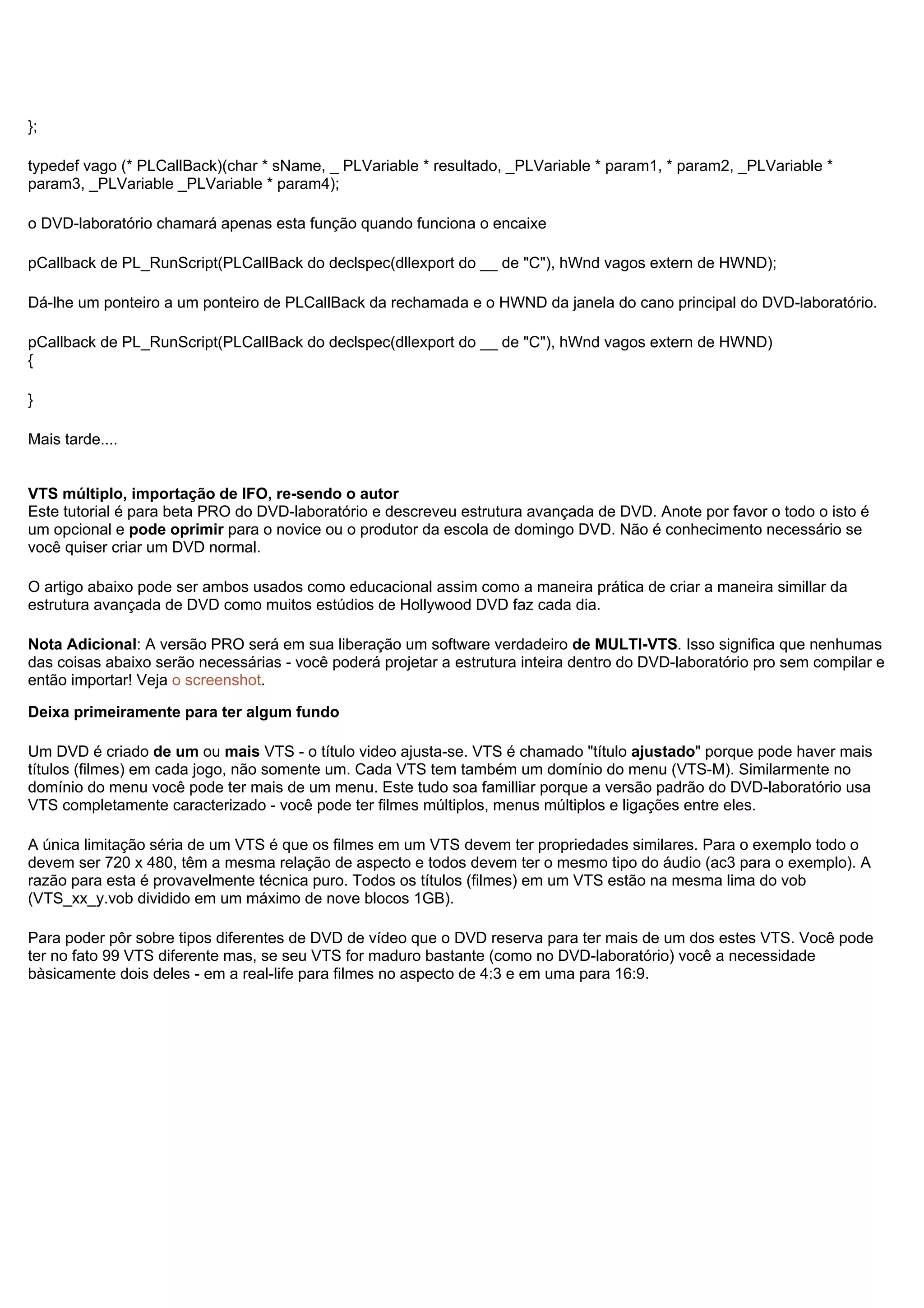 };
typedef vago (* PLCallBack)(char * sName, _ PLVariable * resultado, _PLVariable * param1, * param2, _PLVariable *
param3, _PLVariable _PLVariable * param4);
o DVD-laboratório chamará apenas esta função quando funciona o encaixe
pCallback de PL_RunScript(PLCallBack do declspec(dllexport do __ de "C"), hWnd vagos extern de HWND);
Dá-lhe um ponteiro a um ponteiro de PLCallBack da rechamada e o HWND da janela do cano principal do DVD-laboratório.
pCallback de PL_RunScript(PLCallBack do declspec(dllexport do __ de "C"), hWnd vagos extern de HWND)
{
}
Mais tarde....
VTS múltiplo, importação de IFO, re-sendo o autor
Este tutorial é para beta PRO do DVD-laboratório e descreveu estrutura avançada de DVD. Anote por favor o todo o isto é
um opcional e pode oprimir para o novice ou o produtor da escola de domingo DVD. Não é conhecimento necessário se
você quiser criar um DVD normal.
O artigo abaixo pode ser ambos usados como educacional assim como a maneira prática de criar a maneira simillar da
estrutura avançada de DVD como muitos estúdios de Hollywood DVD faz cada dia.
Nota Adicional: A versão PRO será em sua liberação um software verdadeiro de MULTI-VTS. Isso significa que nenhumas
das coisas abaixo serão necessárias - você poderá projetar a estrutura inteira dentro do DVD-laboratório pro sem compilar e
então importar! Veja o screenshot.
Deixa primeiramente para ter algum fundo
Um DVD é criado de um ou mais VTS - o título video ajusta-se. VTS é chamado "título ajustado" porque pode haver mais
títulos (filmes) em cada jogo, não somente um. Cada VTS tem também um domínio do menu (VTS-M). Similarmente no
domínio do menu você pode ter mais de um menu. Este tudo soa familliar porque a versão padrão do DVD-laboratório usa
VTS completamente caracterizado - você pode ter filmes múltiplos, menus múltiplos e ligações entre eles.
A única limitação séria de um VTS é que os filmes em um VTS devem ter propriedades similares. Para o exemplo todo o
devem ser 720 x 480, têm a mesma relação de aspecto e todos devem ter o mesmo tipo do áudio (ac3 para o exemplo). A
razão para esta é provavelmente técnica puro. Todos os títulos (filmes) em um VTS estão na mesma lima do vob
(VTS_xx_y.vob dividido em um máximo de nove blocos 1GB).
Para poder pôr sobre tipos diferentes de DVD de vídeo que o DVD reserva para ter mais de um dos estes VTS. Você pode
ter no fato 99 VTS diferente mas, se seu VTS for maduro bastante (como no DVD-laboratório) você a necessidade
bàsicamente dois deles - em a real-life para filmes no aspecto de 4:3 e em uma para 16:9.
 