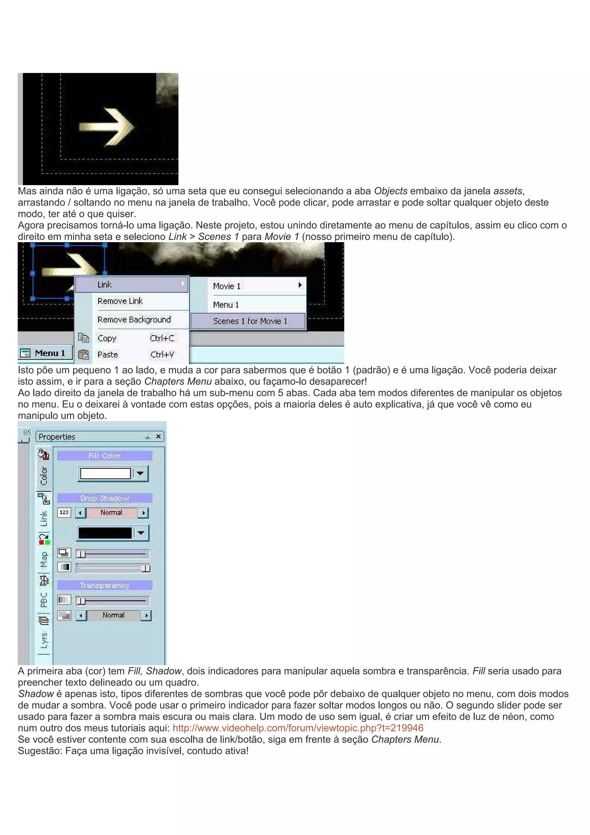 Mas ainda não é uma ligação, só uma seta que eu consegui selecionando a aba Objects embaixo da janela assets,
arrastando / soltando no menu na janela de trabalho. Você pode clicar, pode arrastar e pode soltar qualquer objeto deste
modo, ter até o que quiser.
Agora precisamos torná-lo uma ligação. Neste projeto, estou unindo diretamente ao menu de capítulos, assim eu clico com o
direito em minha seta e seleciono Link > Scenes 1 para Movie 1 (nosso primeiro menu de capítulo).
Isto põe um pequeno 1 ao lado, e muda a cor para sabermos que é botão 1 (padrão) e é uma ligação. Você poderia deixar
isto assim, e ir para a seção Chapters Menu abaixo, ou façamo-lo desaparecer!
Ao lado direito da janela de trabalho há um sub-menu com 5 abas. Cada aba tem modos diferentes de manipular os objetos
no menu. Eu o deixarei à vontade com estas opções, pois a maioria deles é auto explicativa, já que você vê como eu
manipulo um objeto.
A primeira aba (cor) tem Fill, Shadow, dois indicadores para manipular aquela sombra e transparência. Fill seria usado para
preencher texto delineado ou um quadro.
Shadow é apenas isto, tipos diferentes de sombras que você pode pôr debaixo de qualquer objeto no menu, com dois modos
de mudar a sombra. Você pode usar o primeiro indicador para fazer soltar modos longos ou não. O segundo slider pode ser
usado para fazer a sombra mais escura ou mais clara. Um modo de uso sem igual, é criar um efeito de luz de néon, como
num outro dos meus tutoriais aqui: http://www.videohelp.com/forum/viewtopic.php?t=219946
Se você estiver contente com sua escolha de link/botão, siga em frente à seção Chapters Menu.
Sugestão: Faça uma ligação invisível, contudo ativa!
 