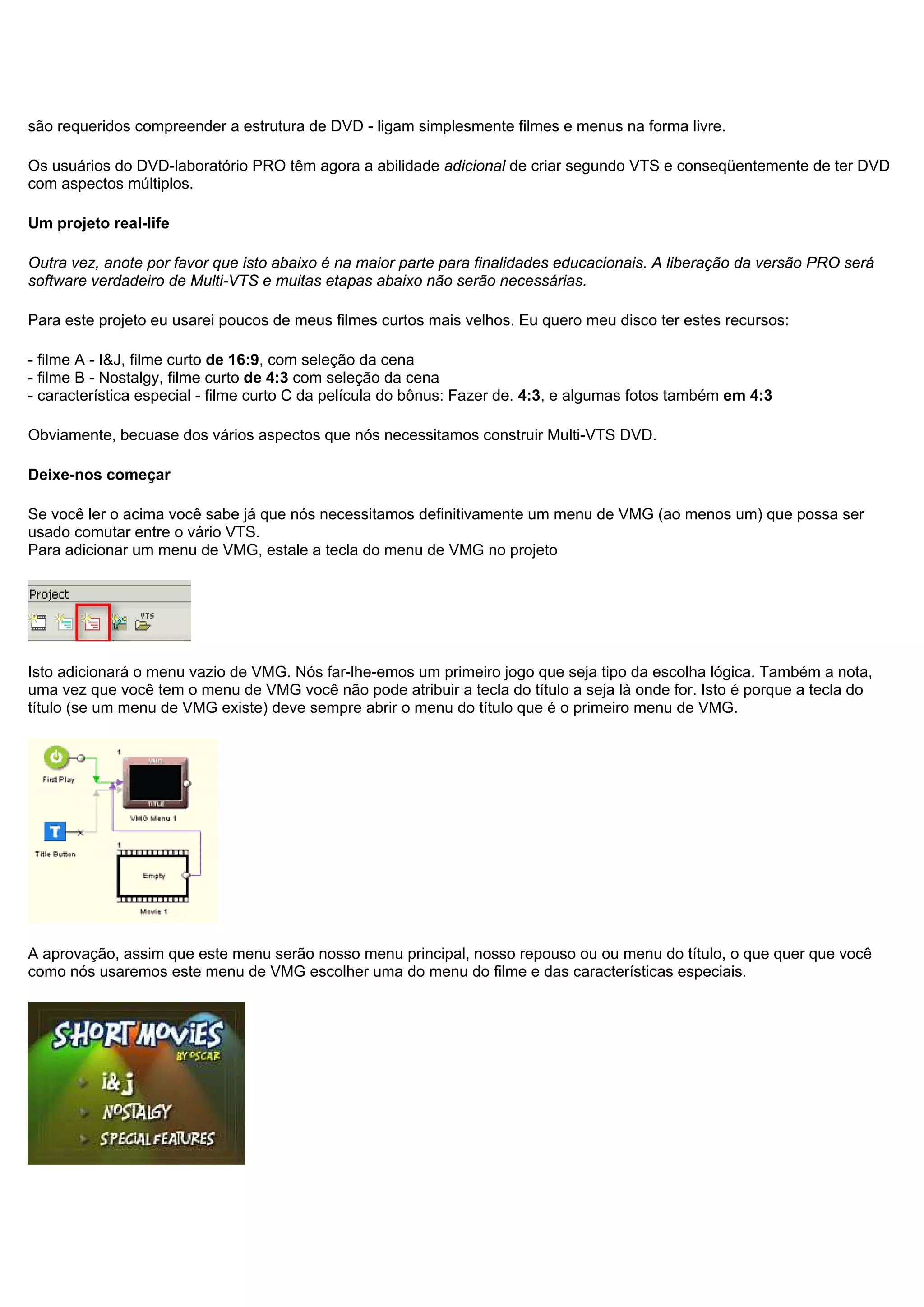 são requeridos compreender a estrutura de DVD - ligam simplesmente filmes e menus na forma livre.
Os usuários do DVD-laboratório PRO têm agora a abilidade adicional de criar segundo VTS e conseqüentemente de ter DVD
com aspectos múltiplos.
Um projeto real-life
Outra vez, anote por favor que isto abaixo é na maior parte para finalidades educacionais. A liberação da versão PRO será
software verdadeiro de Multi-VTS e muitas etapas abaixo não serão necessárias.
Para este projeto eu usarei poucos de meus filmes curtos mais velhos. Eu quero meu disco ter estes recursos:
- filme A - I&J, filme curto de 16:9, com seleção da cena
- filme B - Nostalgy, filme curto de 4:3 com seleção da cena
- característica especial - filme curto C da película do bônus: Fazer de. 4:3, e algumas fotos também em 4:3
Obviamente, becuase dos vários aspectos que nós necessitamos construir Multi-VTS DVD.
Deixe-nos começar
Se você ler o acima você sabe já que nós necessitamos definitivamente um menu de VMG (ao menos um) que possa ser
usado comutar entre o vário VTS.
Para adicionar um menu de VMG, estale a tecla do menu de VMG no projeto
Isto adicionará o menu vazio de VMG. Nós far-lhe-emos um primeiro jogo que seja tipo da escolha lógica. Também a nota,
uma vez que você tem o menu de VMG você não pode atribuir a tecla do título a seja là onde for. Isto é porque a tecla do
título (se um menu de VMG existe) deve sempre abrir o menu do título que é o primeiro menu de VMG.
A aprovação, assim que este menu serão nosso menu principal, nosso repouso ou ou menu do título, o que quer que você
como nós usaremos este menu de VMG escolher uma do menu do filme e das características especiais.
 