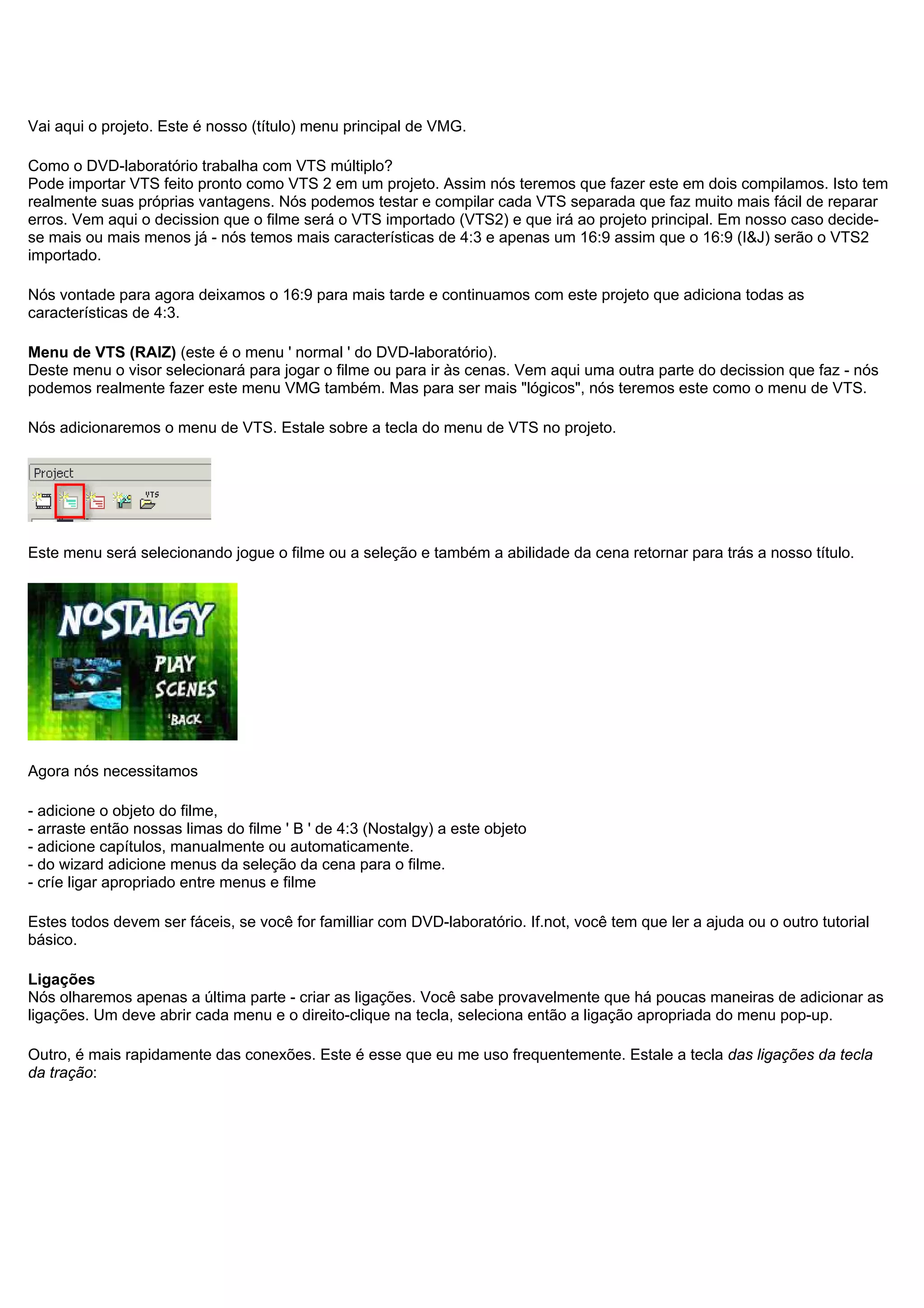 Vai aqui o projeto. Este é nosso (título) menu principal de VMG.
Como o DVD-laboratório trabalha com VTS múltiplo?
Pode importar VTS feito pronto como VTS 2 em um projeto. Assim nós teremos que fazer este em dois compilamos. Isto tem
realmente suas próprias vantagens. Nós podemos testar e compilar cada VTS separada que faz muito mais fácil de reparar
erros. Vem aqui o decission que o filme será o VTS importado (VTS2) e que irá ao projeto principal. Em nosso caso decide-
se mais ou mais menos já - nós temos mais características de 4:3 e apenas um 16:9 assim que o 16:9 (I&J) serão o VTS2
importado.
Nós vontade para agora deixamos o 16:9 para mais tarde e continuamos com este projeto que adiciona todas as
características de 4:3.
Menu de VTS (RAIZ) (este é o menu ' normal ' do DVD-laboratório).
Deste menu o visor selecionará para jogar o filme ou para ir às cenas. Vem aqui uma outra parte do decission que faz - nós
podemos realmente fazer este menu VMG também. Mas para ser mais "lógicos", nós teremos este como o menu de VTS.
Nós adicionaremos o menu de VTS. Estale sobre a tecla do menu de VTS no projeto.
Este menu será selecionando jogue o filme ou a seleção e também a abilidade da cena retornar para trás a nosso título.
Agora nós necessitamos
- adicione o objeto do filme,
- arraste então nossas limas do filme ' B ' de 4:3 (Nostalgy) a este objeto
- adicione capítulos, manualmente ou automaticamente.
- do wizard adicione menus da seleção da cena para o filme.
- críe ligar apropriado entre menus e filme
Estes todos devem ser fáceis, se você for familliar com DVD-laboratório. If.not, você tem que ler a ajuda ou o outro tutorial
básico.
Ligações
Nós olharemos apenas a última parte - criar as ligações. Você sabe provavelmente que há poucas maneiras de adicionar as
ligações. Um deve abrir cada menu e o direito-clique na tecla, seleciona então a ligação apropriada do menu pop-up.
Outro, é mais rapidamente das conexões. Este é esse que eu me uso frequentemente. Estale a tecla das ligações da tecla
da tração:
 