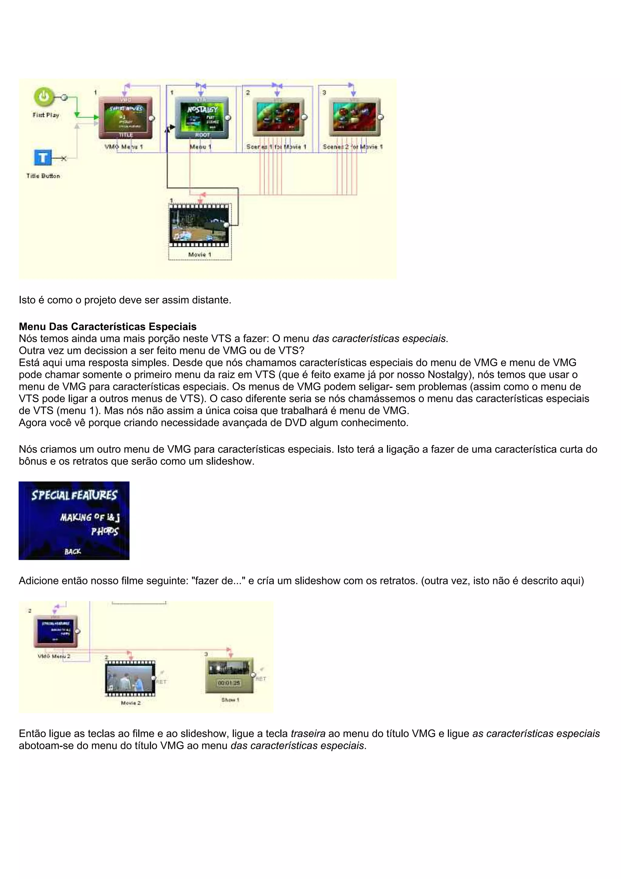Isto é como o projeto deve ser assim distante.
Menu Das Características Especiais
Nós temos ainda uma mais porção neste VTS a fazer: O menu das características especiais.
Outra vez um decission a ser feito menu de VMG ou de VTS?
Está aqui uma resposta simples. Desde que nós chamamos características especiais do menu de VMG e menu de VMG
pode chamar somente o primeiro menu da raiz em VTS (que é feito exame já por nosso Nostalgy), nós temos que usar o
menu de VMG para características especiais. Os menus de VMG podem seligar- sem problemas (assim como o menu de
VTS pode ligar a outros menus de VTS). O caso diferente seria se nós chamássemos o menu das características especiais
de VTS (menu 1). Mas nós não assim a única coisa que trabalhará é menu de VMG.
Agora você vê porque criando necessidade avançada de DVD algum conhecimento.
Nós criamos um outro menu de VMG para características especiais. Isto terá a ligação a fazer de uma característica curta do
bônus e os retratos que serão como um slideshow.
Adicione então nosso filme seguinte: "fazer de..." e cría um slideshow com os retratos. (outra vez, isto não é descrito aqui)
Então ligue as teclas ao filme e ao slideshow, ligue a tecla traseira ao menu do título VMG e ligue as características especiais
abotoam-se do menu do título VMG ao menu das características especiais.
 
