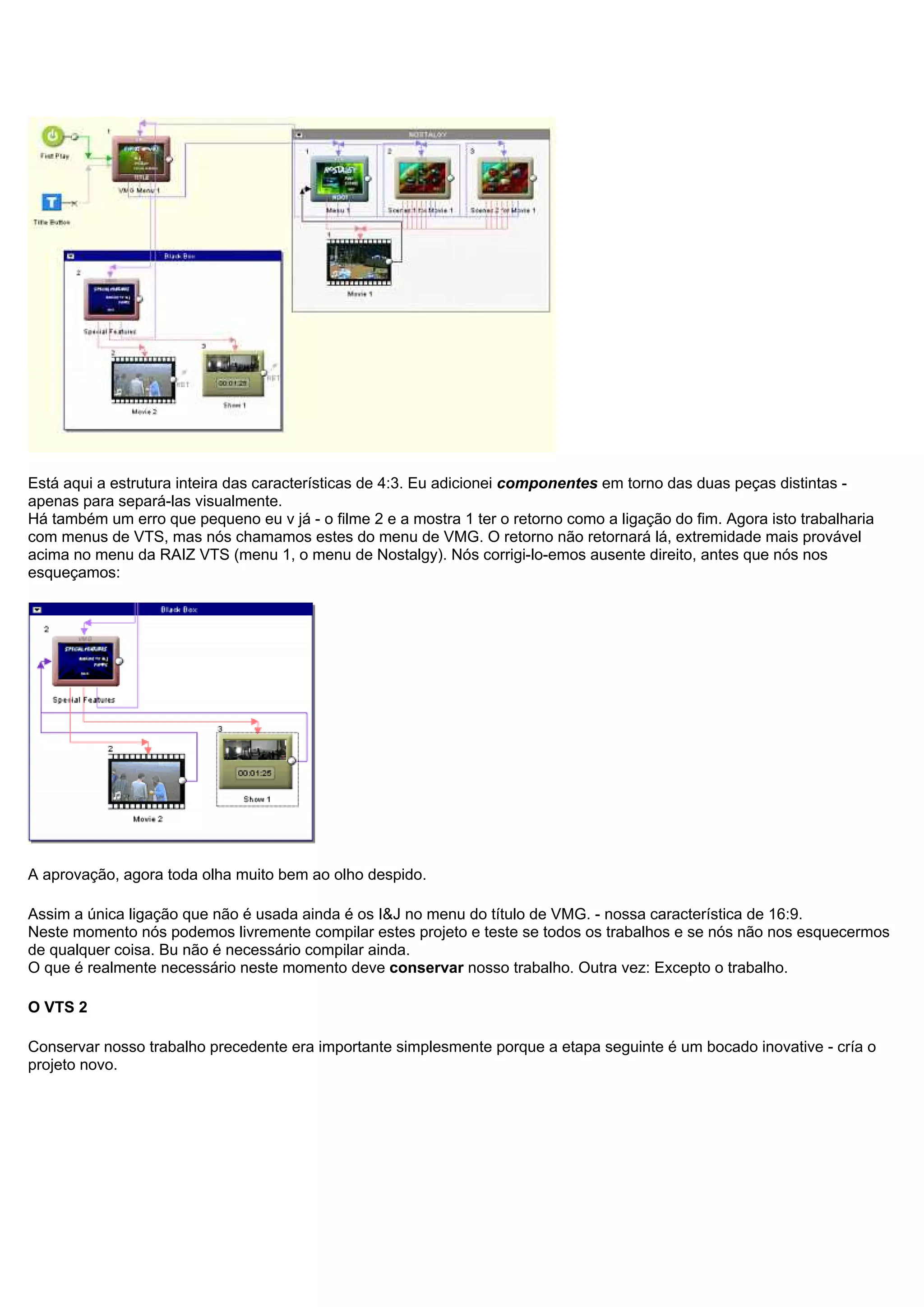 Está aqui a estrutura inteira das características de 4:3. Eu adicionei componentes em torno das duas peças distintas -
apenas para separá-las visualmente.
Há também um erro que pequeno eu v já - o filme 2 e a mostra 1 ter o retorno como a ligação do fim. Agora isto trabalharia
com menus de VTS, mas nós chamamos estes do menu de VMG. O retorno não retornará lá, extremidade mais provável
acima no menu da RAIZ VTS (menu 1, o menu de Nostalgy). Nós corrigi-lo-emos ausente direito, antes que nós nos
esqueçamos:
A aprovação, agora toda olha muito bem ao olho despido.
Assim a única ligação que não é usada ainda é os I&J no menu do título de VMG. - nossa característica de 16:9.
Neste momento nós podemos livremente compilar estes projeto e teste se todos os trabalhos e se nós não nos esquecermos
de qualquer coisa. Bu não é necessário compilar ainda.
O que é realmente necessário neste momento deve conservar nosso trabalho. Outra vez: Excepto o trabalho.
O VTS 2
Conservar nosso trabalho precedente era importante simplesmente porque a etapa seguinte é um bocado inovative - cría o
projeto novo.
 