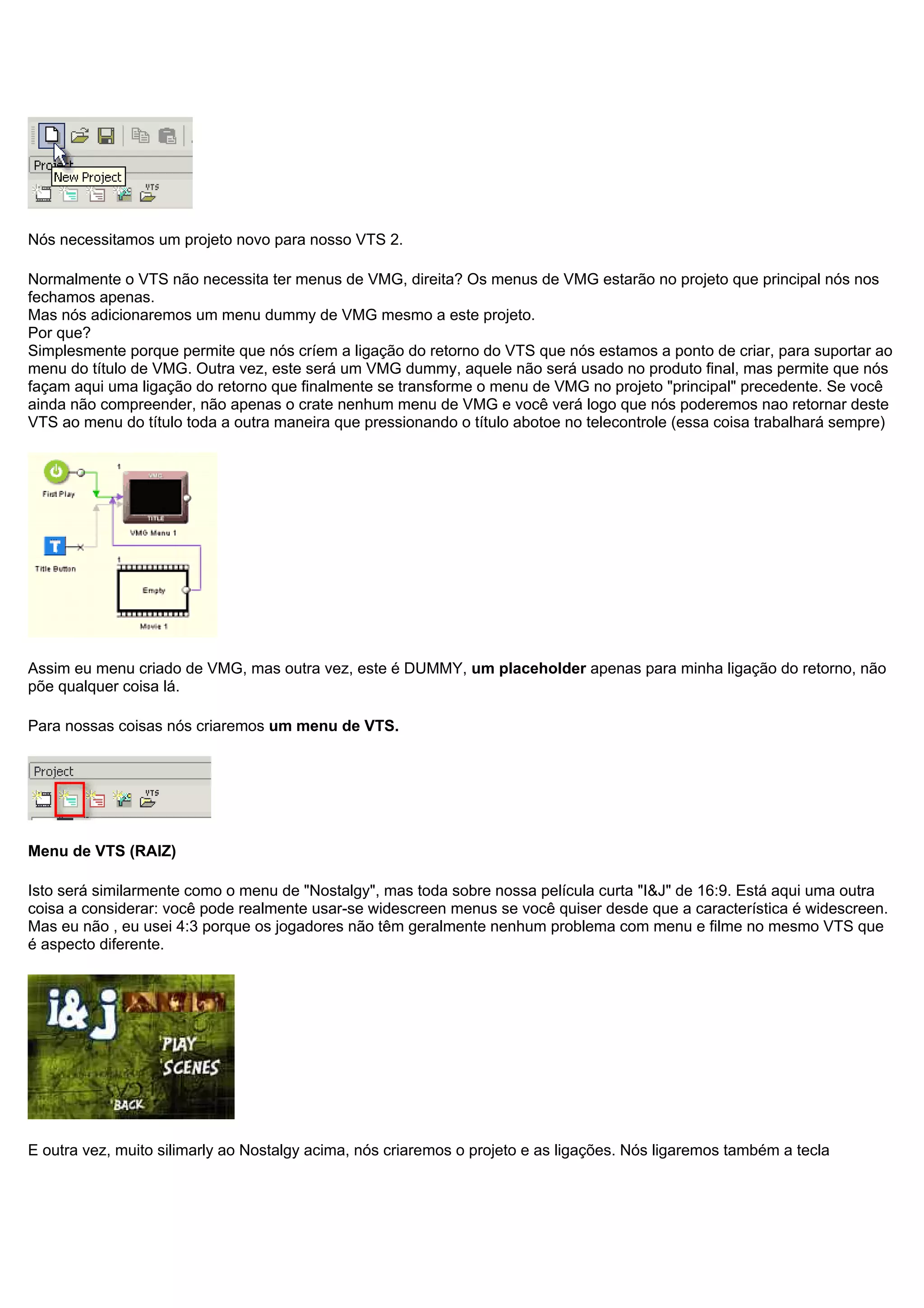 Nós necessitamos um projeto novo para nosso VTS 2.
Normalmente o VTS não necessita ter menus de VMG, direita? Os menus de VMG estarão no projeto que principal nós nos
fechamos apenas.
Mas nós adicionaremos um menu dummy de VMG mesmo a este projeto.
Por que?
Simplesmente porque permite que nós críem a ligação do retorno do VTS que nós estamos a ponto de criar, para suportar ao
menu do título de VMG. Outra vez, este será um VMG dummy, aquele não será usado no produto final, mas permite que nós
façam aqui uma ligação do retorno que finalmente se transforme o menu de VMG no projeto "principal" precedente. Se você
ainda não compreender, não apenas o crate nenhum menu de VMG e você verá logo que nós poderemos nao retornar deste
VTS ao menu do título toda a outra maneira que pressionando o título abotoe no telecontrole (essa coisa trabalhará sempre)
Assim eu menu criado de VMG, mas outra vez, este é DUMMY, um placeholder apenas para minha ligação do retorno, não
põe qualquer coisa lá.
Para nossas coisas nós criaremos um menu de VTS.
Menu de VTS (RAIZ)
Isto será similarmente como o menu de "Nostalgy", mas toda sobre nossa película curta "I&J" de 16:9. Está aqui uma outra
coisa a considerar: você pode realmente usar-se widescreen menus se você quiser desde que a característica é widescreen.
Mas eu não , eu usei 4:3 porque os jogadores não têm geralmente nenhum problema com menu e filme no mesmo VTS que
é aspecto diferente.
E outra vez, muito silimarly ao Nostalgy acima, nós criaremos o projeto e as ligações. Nós ligaremos também a tecla
 