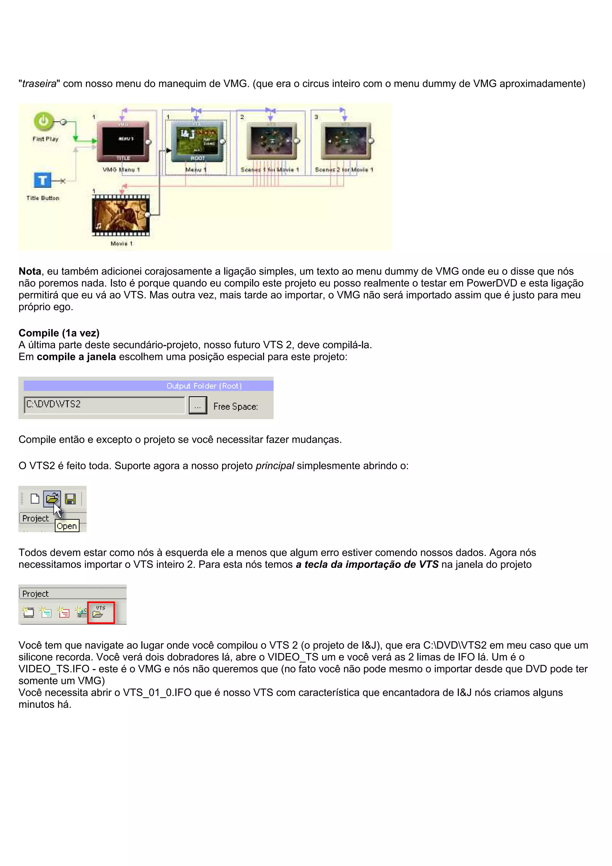 "traseira" com nosso menu do manequim de VMG. (que era o circus inteiro com o menu dummy de VMG aproximadamente)
Nota, eu também adicionei corajosamente a ligação simples, um texto ao menu dummy de VMG onde eu o disse que nós
não poremos nada. Isto é porque quando eu compilo este projeto eu posso realmente o testar em PowerDVD e esta ligação
permitirá que eu vá ao VTS. Mas outra vez, mais tarde ao importar, o VMG não será importado assim que é justo para meu
próprio ego.
Compile (1a vez)
A última parte deste secundário-projeto, nosso futuro VTS 2, deve compilá-la.
Em compile a janela escolhem uma posição especial para este projeto:
Compile então e excepto o projeto se você necessitar fazer mudanças.
O VTS2 é feito toda. Suporte agora a nosso projeto principal simplesmente abrindo o:
Todos devem estar como nós à esquerda ele a menos que algum erro estiver comendo nossos dados. Agora nós
necessitamos importar o VTS inteiro 2. Para esta nós temos a tecla da importação de VTS na janela do projeto
Você tem que navigate ao lugar onde você compilou o VTS 2 (o projeto de I&J), que era C:DVDVTS2 em meu caso que um
silicone recorda. Você verá dois dobradores lá, abre o VIDEO_TS um e você verá as 2 limas de IFO lá. Um é o
VIDEO_TS.IFO - este é o VMG e nós não queremos que (no fato você não pode mesmo o importar desde que DVD pode ter
somente um VMG)
Você necessita abrir o VTS_01_0.IFO que é nosso VTS com característica que encantadora de I&J nós criamos alguns
minutos há.
 