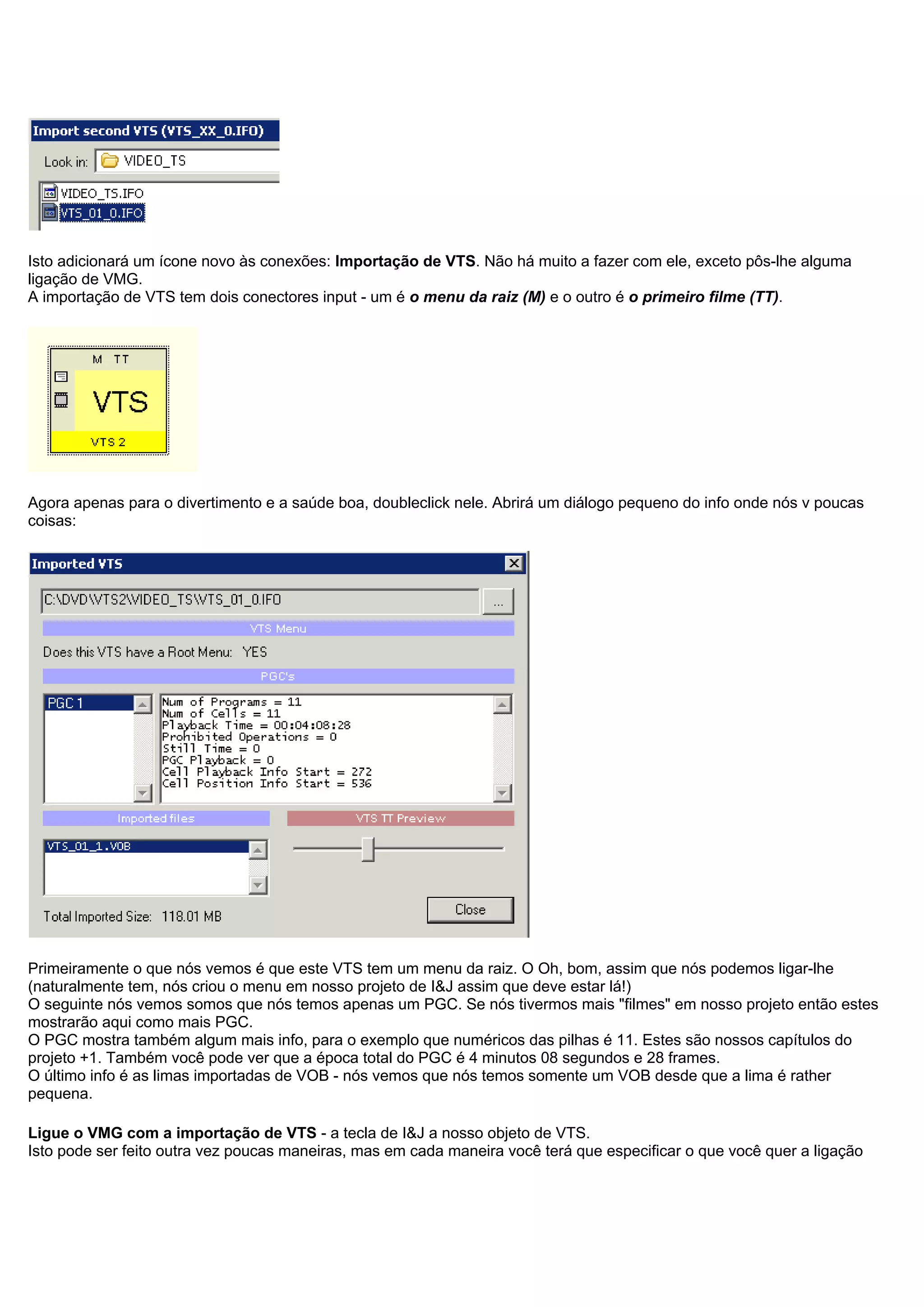 Isto adicionará um ícone novo às conexões: Importação de VTS. Não há muito a fazer com ele, exceto pôs-lhe alguma
ligação de VMG.
A importação de VTS tem dois conectores input - um é o menu da raiz (M) e o outro é o primeiro filme (TT).
Agora apenas para o divertimento e a saúde boa, doubleclick nele. Abrirá um diálogo pequeno do info onde nós v poucas
coisas:
Primeiramente o que nós vemos é que este VTS tem um menu da raiz. O Oh, bom, assim que nós podemos ligar-lhe
(naturalmente tem, nós criou o menu em nosso projeto de I&J assim que deve estar lá!)
O seguinte nós vemos somos que nós temos apenas um PGC. Se nós tivermos mais "filmes" em nosso projeto então estes
mostrarão aqui como mais PGC.
O PGC mostra também algum mais info, para o exemplo que numéricos das pilhas é 11. Estes são nossos capítulos do
projeto +1. Também você pode ver que a época total do PGC é 4 minutos 08 segundos e 28 frames.
O último info é as limas importadas de VOB - nós vemos que nós temos somente um VOB desde que a lima é rather
pequena.
Ligue o VMG com a importação de VTS - a tecla de I&J a nosso objeto de VTS.
Isto pode ser feito outra vez poucas maneiras, mas em cada maneira você terá que especificar o que você quer a ligação
 