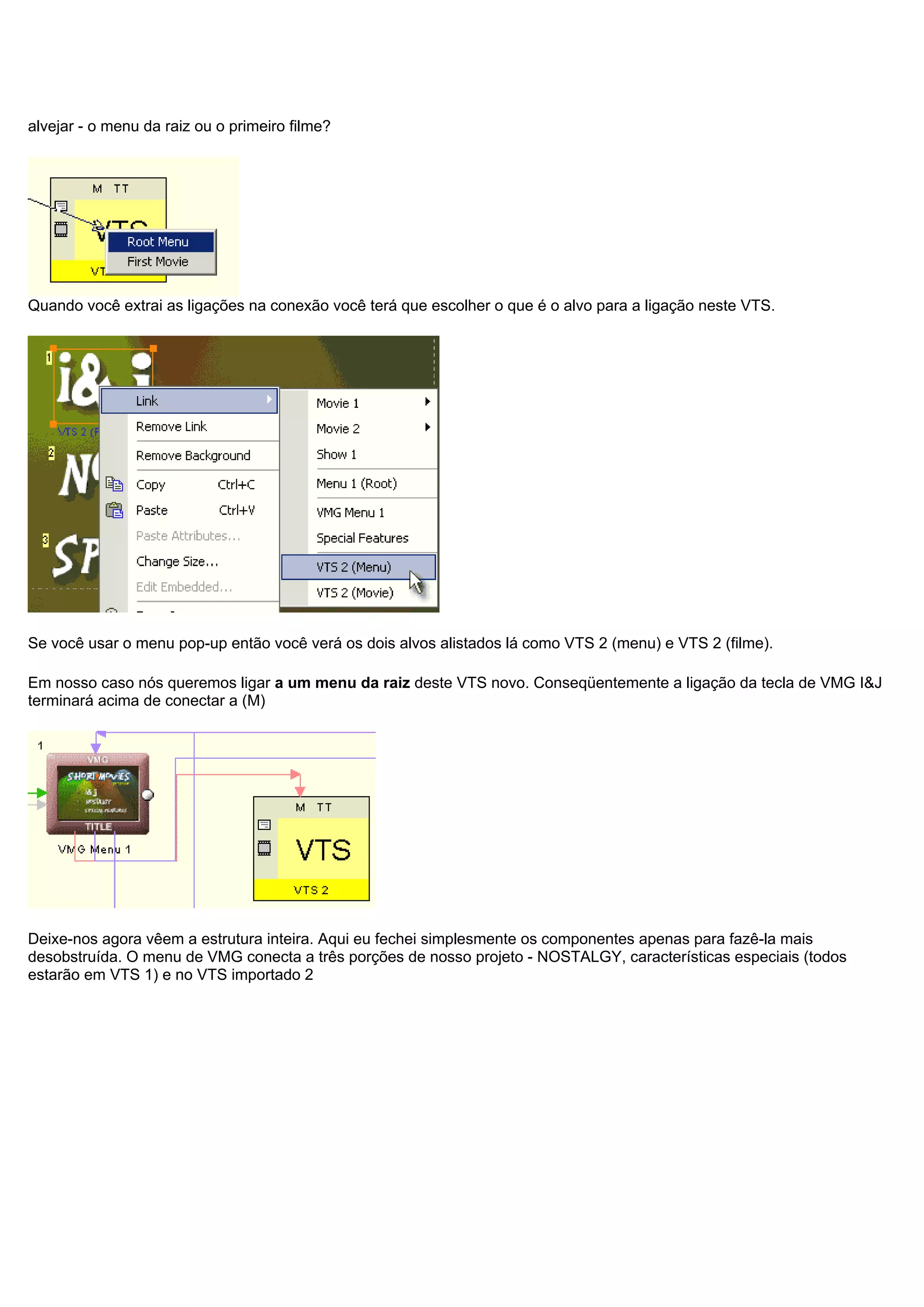 alvejar - o menu da raiz ou o primeiro filme?
Quando você extrai as ligações na conexão você terá que escolher o que é o alvo para a ligação neste VTS.
Se você usar o menu pop-up então você verá os dois alvos alistados lá como VTS 2 (menu) e VTS 2 (filme).
Em nosso caso nós queremos ligar a um menu da raiz deste VTS novo. Conseqüentemente a ligação da tecla de VMG I&J
terminará acima de conectar a (M)
Deixe-nos agora vêem a estrutura inteira. Aqui eu fechei simplesmente os componentes apenas para fazê-la mais
desobstruída. O menu de VMG conecta a três porções de nosso projeto - NOSTALGY, características especiais (todos
estarão em VTS 1) e no VTS importado 2
 