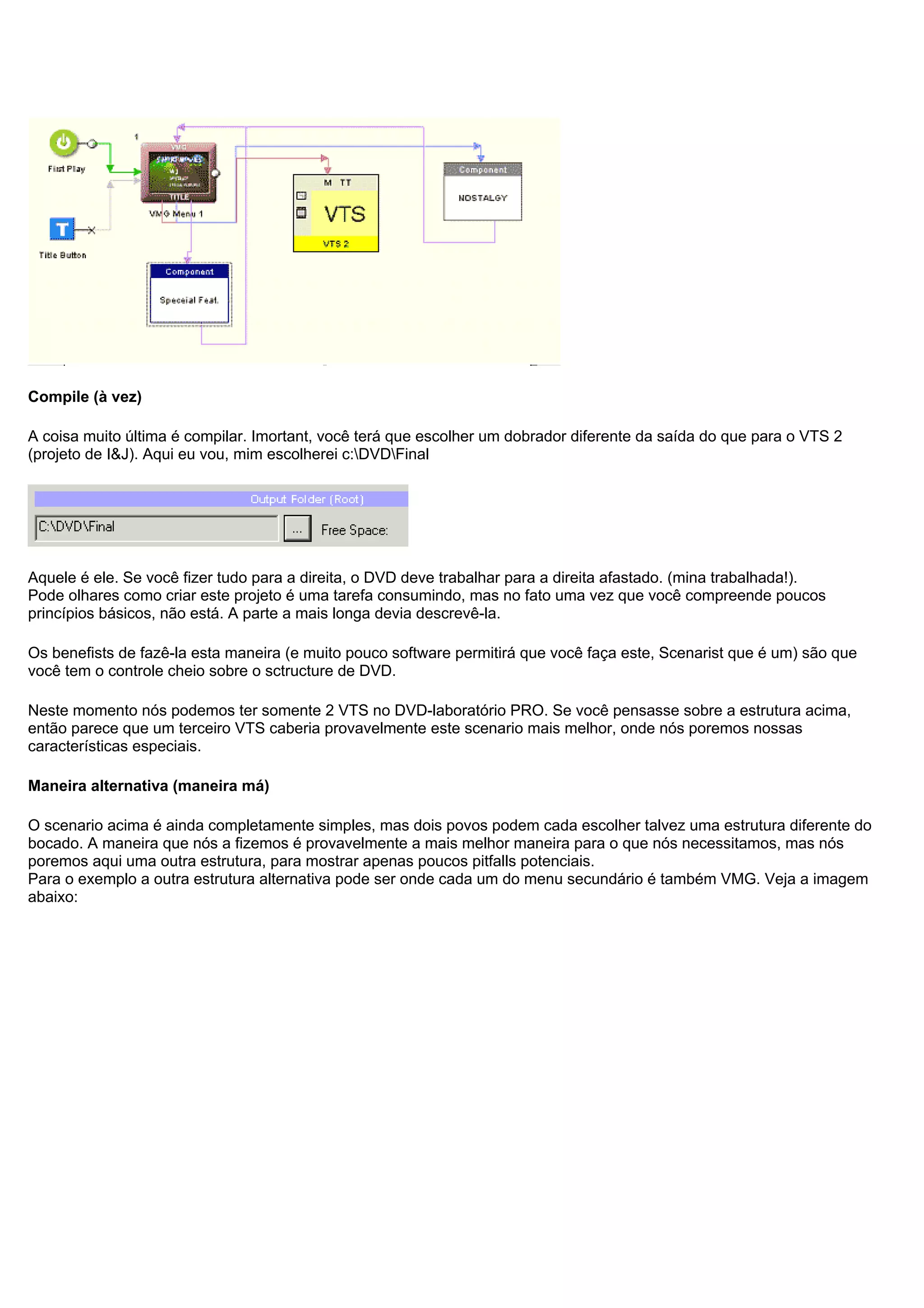Compile (à vez)
A coisa muito última é compilar. Imortant, você terá que escolher um dobrador diferente da saída do que para o VTS 2
(projeto de I&J). Aqui eu vou, mim escolherei c:DVDFinal
Aquele é ele. Se você fizer tudo para a direita, o DVD deve trabalhar para a direita afastado. (mina trabalhada!).
Pode olhares como criar este projeto é uma tarefa consumindo, mas no fato uma vez que você compreende poucos
princípios básicos, não está. A parte a mais longa devia descrevê-la.
Os benefists de fazê-la esta maneira (e muito pouco software permitirá que você faça este, Scenarist que é um) são que
você tem o controle cheio sobre o sctructure de DVD.
Neste momento nós podemos ter somente 2 VTS no DVD-laboratório PRO. Se você pensasse sobre a estrutura acima,
então parece que um terceiro VTS caberia provavelmente este scenario mais melhor, onde nós poremos nossas
características especiais.
Maneira alternativa (maneira má)
O scenario acima é ainda completamente simples, mas dois povos podem cada escolher talvez uma estrutura diferente do
bocado. A maneira que nós a fizemos é provavelmente a mais melhor maneira para o que nós necessitamos, mas nós
poremos aqui uma outra estrutura, para mostrar apenas poucos pitfalls potenciais.
Para o exemplo a outra estrutura alternativa pode ser onde cada um do menu secundário é também VMG. Veja a imagem
abaixo:
 