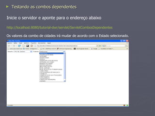 Crie o jsp combos-dependentes.jsp <%@ taglib uri= "http://java.sun.com/jsp/jstl/core"  prefix= "c"  %> <html> <head> <script type= 'text/javascript'  src= '/tutorial-dwr/dwr/interface/CombosDependentesLookup.js' ></script> <script type= 'text/javascript'  src= '/tutorial-dwr/dwr/engine.js' ></script> <script type= 'text/javascript'  src= '/tutorial-dwr/dwr/util.js' ></script> <script language= "javascript" > function  carregarCidades() { var  estado =  new  Object(); estado.codigo = document.getElementById("comboEstados"). value ; CombosDependentesLookup . obterCidades (estado, function (data) { dwr.util. removeAllOptions ("comboCidades"); dwr.util. addOptions ("comboCidades", {"0":"Selecione..."}); dwr.util. addOptions ("comboCidades", data, "codigo", "nome"); }); } </script> </head> <body> <label>Estados</label> <select name= "comboEstados"  id= "comboEstados"  onchange= "carregarCidades();" >  <option value= "0" >Selecione...</option> <c:forEach var= "estado"  items="${listaEstados}"> <optionvalue="<c:out value="${estado.codigo}" />"><c:out value="${estado.nome}" /> </option> </c:forEach> </select> <label>Cidades</label> <select id= "comboCidades"  >  <option value= "0" >Selecione...</option> <c:forEach var= "cidade"  items="${listaCidades}"> <optionvalue="<c:out value="${cidade.codigo}" />"><c:out value="${cidade.nome}" /> </option> </c:forEach> </select>  </body> </html> 
