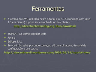 Ferramentas A versão do DWR utilizada neste tutorial e a 2.0.5 (funciona com Java 1.3 em diante) e pode ser encontrada no link abaixo: http://directwebremoting.org/dwr/download TOMCAT 5.5 como servidor web Java 6 Eclipse 3.4.1 Se você não sabe por onde começar, dê uma olhada no tutorial de configuração e uso básico http://alexandresoli.wordpress.com/2009/05/14/tutorial-dwr/ 
