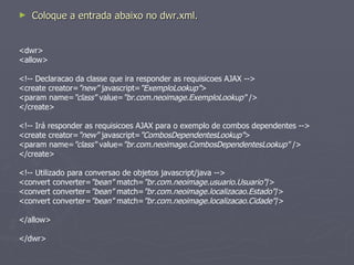 Coloque a entrada abaixo no dwr.xml. <dwr> <allow>  <!-- Declaracao da classe que ira responder as requisicoes AJAX --> <create creator= "new"  javascript= "ExemploLookup" > <param name= "class"  value= "br.com.neoimage.ExemploLookup"  /> </create> <!-- Irá responder as requisicoes AJAX para o exemplo de combos dependentes --> <create creator= "new"  javascript= "CombosDependentesLookup" > <param name= "class"  value= "br.com.neoimage.CombosDependentesLookup"  /> </create> <!-- Utilizado para conversao de objetos javascript/java --> <convert converter= "bean"  match= "br.com.neoimage.usuario.Usuario" /> <convert converter= "bean"  match= "br.com.neoimage.localizacao.Estado" /> <convert converter= "bean"  match= "br.com.neoimage.localizacao.Cidade" /> </allow> </dwr> 