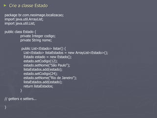 Crie a classe Estado package br.com.neoimage.localizacao; import java.util.ArrayList; import java.util.List; public class Estado { private Integer codigo; private String nome;   public List<Estado> listar() {   List<Estado> listaEstados = new ArrayList<Estado>();   Estado estado = new Estado();   estado.setCodigo(12);   estado.setNome("São Paulo");   listaEstados.add(estado);   estado.setCodigo(24);   estado.setNome("Rio de Janeiro");   listaEstados.add(estado);   return listaEstados; } // getters e setters... } 
