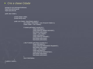 Crie a classe CombosDependentesLookup package br.com.neoimage; import java.util.ArrayList; import java.util.List; import br.com.neoimage.localizacao.Cidade; import br.com.neoimage.localizacao.Estado; public class CombosDependentesLookup { public List<Cidade> obterCidades(Estado estado) { Cidade cidade = new Cidade(); List<Cidade> listaCidades = new ArrayList<Cidade>(); listaCidades = cidade.listar(estado); return listaCidades; } } 