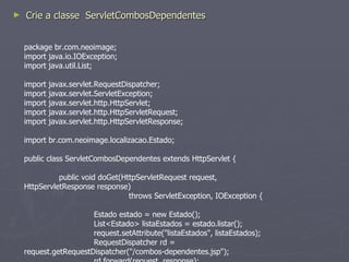 Adicione a entrada abaixo no web.xml: <servlet> <servlet-name>ServletCombosDependentes</servlet-name> <servlet-class> br.com.neoimage.ServletCombosDependentes</servlet-class> </servlet> <servlet-mapping> <servlet-name>ServletCombosDependentes</servlet-name> <url-pattern>/servlet/*</url-pattern> </servlet-mapping> 