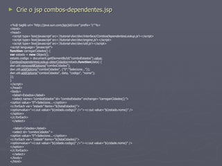 Crie a classe  ServletCombosDependentes package br.com.neoimage; import java.io.IOException; import java.util.List; import javax.servlet.RequestDispatcher; import javax.servlet.ServletException; import javax.servlet.http.HttpServlet; import javax.servlet.http.HttpServletRequest; import javax.servlet.http.HttpServletResponse; import br.com.neoimage.localizacao.Estado; public class ServletCombosDependentes extends HttpServlet { public void doGet(HttpServletRequest request, HttpServletResponse response) throws ServletException, IOException { Estado estado = new Estado(); List<Estado> listaEstados = estado.listar(); request.setAttribute("listaEstados", listaEstados); RequestDispatcher rd = request.getRequestDispatcher("/combos-dependentes.jsp"); rd.forward(request, response); } } 