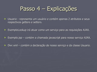 Passo 4 – Explicações Usuario - representa um usuário e contém apenas 2 atributos e seus respectivos getters e setters. ExemploLookup irá atuar como um serviço para as requisições AJAX. Exemplo.jsp – contém a chamada javascript para nosso serviço AJAX. Dwr.xml – contém a declaração de nosso serviço e da classe Usuario. 