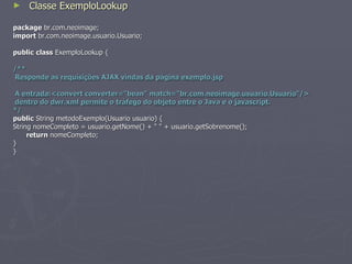 Classe ExemploLookup package  br.com.neoimage; import  br.com.neoimage.usuario.Usuario; public   class  ExemploLookup { /** Responde  as  requisições  AJAX  vindas   da   página   exemplo . jsp A  entrada :<convert converter="bean" match=" br . com . neoimage . usuario . Usuario "/> dentro  do  dwr . xml   permite  o  tráfego  do  objeto   entre  o Java e o  javascript .  */ public  String metodoExemplo(Usuario usuario) { String nomeCompleto = usuario.getNome() + " " + usuario.getSobrenome(); return  nomeCompleto; } } 