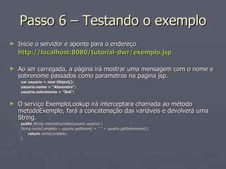 Passo 6 – Testando o exemplo Inicie o servidor e aponte para o endereço http://localhost:8080/tutorial-dwr/exemplo.jsp Ao ser carregada, a página irá mostrar uma mensagem com o nome e sobrenome passados como parametros na pagina jsp. var usuario = new Object();  usuario.nome = "Alexandre"; usuario.sobrenome = "Soli";  O serviço ExemploLookup irá interceptara chamada ao método metodoExemplo, fará a concatenação das variáveis e devolverá uma String. public  String metodoExemplo(Usuario usuario) { String nomeCompleto = usuario.getNome() + " " + usuario.getSobrenome(); return  nomeCompleto; } 